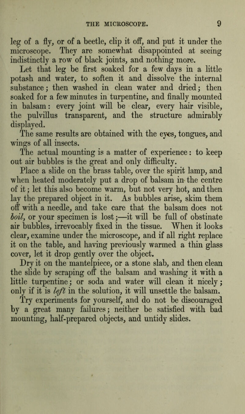 leg of a fly, or of a beetle, clip it off, and put it under the microscope. They are somewhat disappointed at seeing indistinctly a row of black joints, and nothing more. Let that leg be first soaked for a few days in a little potash and water, to soften it and dissolve the internal substance; then washed in clean water and dried; then soaked for a few minutes in turpentine, and finally mounted in balsam: every joint will be clear, every hair visible, the pulvillus transparent, and the structure admirably displayed. The same results are obtained with the eyes, tongues, and wings of all insects. The actual mounting is a matter of experience: to keep out air bubbles is the great and only difficulty. Place a slide on the brass table, over the spirit lamp, and when heated moderately put a drop of balsam in the centre of it; let this also become warm, but not very hot, and then lay the prepared object in it. As bubbles arise, skim them off with a needle, and take care that the balsam does not boil, or your specimen is lost;—it will be full of obstinate air bubbles, irrevocably fixed in the tissue. When it looks clear, examine under the microscope, and if all right replace it on the table, and having previously warmed a thin glass cover, let it drop gently over the object. Dry it on the mantelpiece, or a stone slab, and then clean the slide by scraping off the balsam and washing it with a little turpentine; or soda and water will clean it nicely; only if it is left in the solution, it will unsettle the balsam. Try experiments for yourself, and do not be discouraged by a great many failures; neither be satisfied with bad mounting, half-prepared objects, and untidy slides.