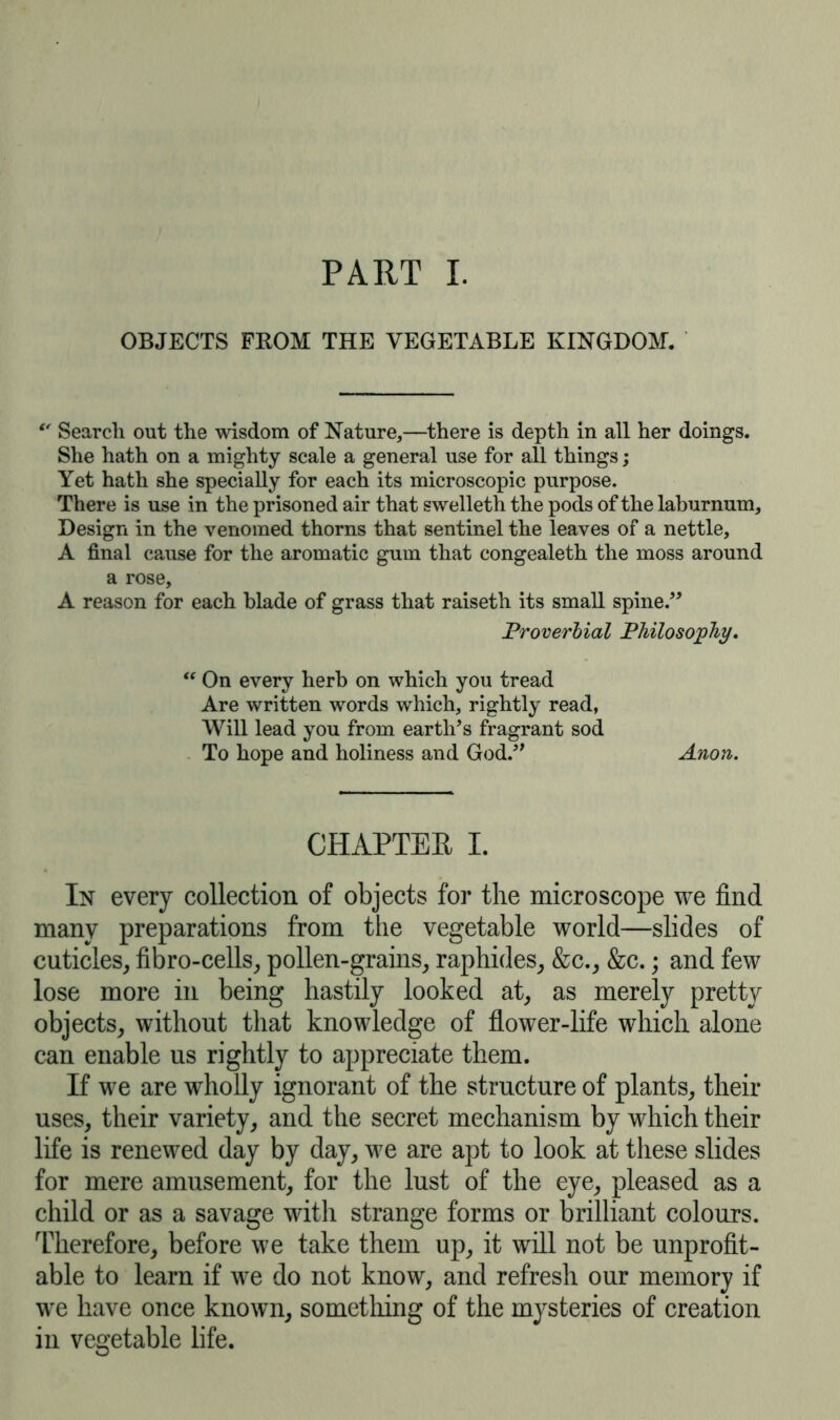 PART I. OBJECTS FROM THE VEGETABLE KINGDOM. €f Search out the wisdom of Nature,—there is depth in all her doings. She hath on a mighty scale a general use for all things; Yet hath she specially for each its microscopic purpose. There is use in the prisoned air that swelleth the pods of the laburnum. Design in the venomed thorns that sentinel the leaves of a nettle, A final cause for the aromatic gum that congealeth the moss around a rose, A reason for each blade of grass that raiseth its small spine.” Proverbial Philosophy, “ On every herb on which you tread Are written words which, rightly read, Will lead you from earth’s fragrant sod To hope and holiness and God.” Anon. CHAPTER I. In every collection of objects for the microscope we find many preparations from the vegetable world—slides of cuticles, fibro-cells, pollen-grains, raphides, &c., &c.; and few lose more in being hastily looked at, as merely pretty objects, without that knowledge of flower-life which alone can enable us rightly to appreciate them. If we are wholly ignorant of the structure of plants, their uses, their variety, and the secret mechanism by which their life is renewed day by day, we are apt to look at these slides for mere amusement, for the lust of the eye, pleased as a child or as a savage with strange forms or brilliant colours. Therefore, before we take them up, it will not be unprofit- able to learn if we do not know, and refresh our memory if we have once known, something of the mysteries of creation in vegetable life.