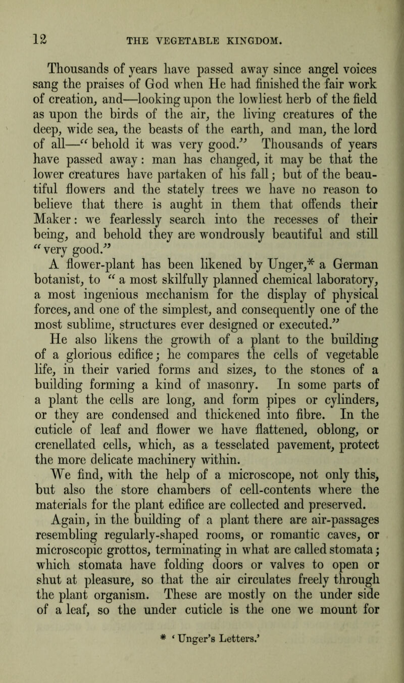 Thousands of years have passed away since angel voices sang the praises of God when He had finished the fair work of creation, and—looking upon the lowliest herb of the field as upon the birds of the air, the living creatures of the deep, wide sea, the beasts of the earth, and man, the lord of all—“ behold it was very good.” Thousands of years have passed away: man has changed, it may be that the lower creatures have partaken of his fall; but of the beau- tiful flowers and the stately trees we have no reason to believe that there is aught in them that offends their Maker: we fearlessly search into the recesses of their being, and behold they are wondrously beautiful and still “very good.” A flower-plant has been likened by Unger,* a German botanist, to “ a most skilfully planned chemical laboratory, a most ingenious mechanism for the display of physical forces, and one of the simplest, and consequently one of the most sublime, structures ever designed or executed.” He also likens the growth of a plant to the building of a glorious edifice; he compares the cells of vegetable life, in their varied forms and sizes, to the stones of a building forming a kind of masonry. In some parts of a plant the cells are long, and form pipes or cylinders, or they are condensed and thickened into fibre. In the cuticle of leaf and flower we have flattened, oblong, or crenellated cells, which, as a tesselated pavement, protect the more delicate machinery within. We find, with the help of a microscope, not only this, but also the store chambers of cell-contents where the materials for the plant edifice are collected and preserved. Again, in the building of a plant there are air-passages resembling regularly-shaped rooms, or romantic caves, or microscopic grottos, terminating in what are called stomata; which stomata have folding doors or valves to open or shut at pleasure, so that the air circulates freely through the plant organism. These are mostly on the under side of a leaf, so the under cuticle is the one we mount for * ‘ Unger’s Letters.’