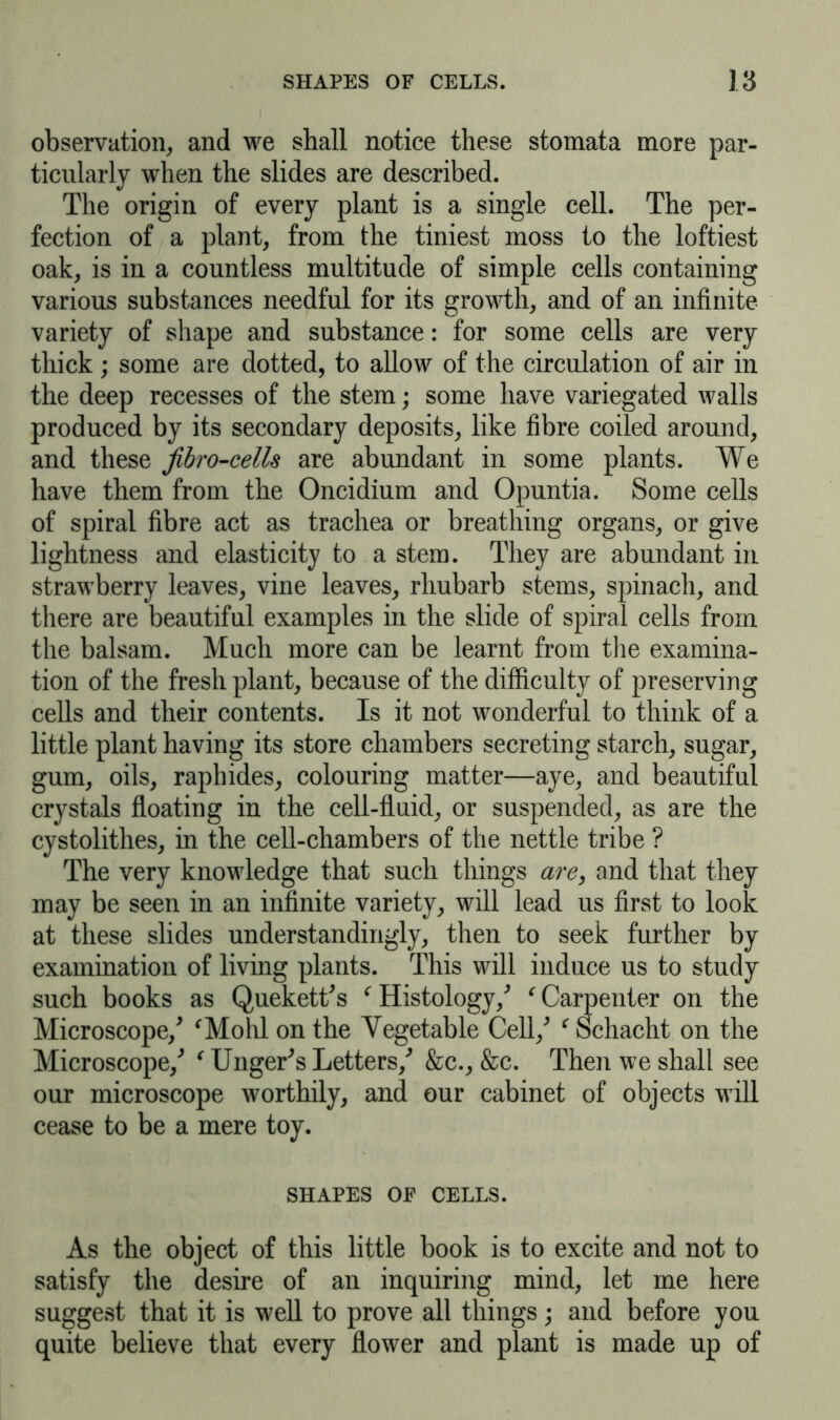 observation, and we shall notice these stomata more par- ticularly when the slides are described. The origin of every plant is a single cell. The per- fection of a plant, from the tiniest moss to the loftiest oak, is in a countless multitude of simple cells containing various substances needful for its growth, and of an infinite variety of shape and substance: for some cells are very thick; some are dotted, to allow of the circulation of air in the deep recesses of the stem; some have variegated walls produced by its secondary deposits, like fibre coiled around, and these fibro-cells are abundant in some plants. We have them from the Oncidium and Opuntia. Some cells of spiral fibre act as trachea or breathing organs, or give lightness and elasticity to a stem. They are abundant in strawberry leaves, vine leaves, rhubarb stems, spinach, and there are beautiful examples in the slide of spiral cells from the balsam. Much more can be learnt from the examina- tion of the fresh plant, because of the difficulty of preserving cells and their contents. Is it not wonderful to think of a little plant having its store chambers secreting starch, sugar, gum, oils, raphides, colouring matter—aye, and beautiful crystals floating in the cell-fluid, or suspended, as are the cystolithes, in the cell-chambers of the nettle tribe ? The very knowledge that such things are, and that they may be seen in an infinite variety, will lead us first to look at these slides understanding^, then to seek further by examination of living plants. This will induce us to study such books as Quekett's r Histology/ ‘ Carpenter on the Microscope/ fMohl on the Vegetable Cell/ f Schacht on the Microscope/ € Unger's Letters/ &c., &c. Then we shall see our microscope worthily, and our cabinet of objects will cease to be a mere toy. SHAPES OF CELLS. As the object of this little book is to excite and not to satisfy the desire of an inquiring mind, let me here suggest that it is well to prove all things; and before you quite believe that every flower and plant is made up of