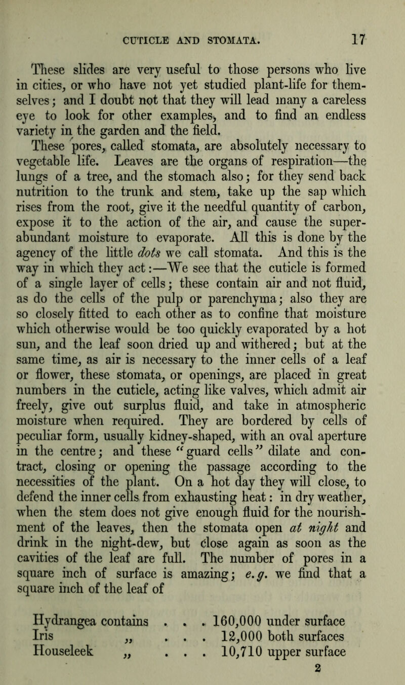 These slides are very useful to those persons who live in cities, or who have not yet studied plant-life for them- selves ; and I doubt not that they will lead many a careless eye to look for other examples* and to find an endless variety in the garden and the field. These pores, called stomata, are absolutely necessary to vegetable life. Leaves are the organs of respiration—the lungs of a tree, and the stomach also; for they send back nutrition to the trunk and stem, take up the sap which rises from the root, give it the needful quantity of carbon, expose it to the action of the air, and cause the super- abundant moisture to evaporate. All this is done by the agency of the little dots we call stomata. And this is the way in which they act:—We see that the cuticle is formed of a single layer of cells; these contain air and not fluid, as do the cells of the pulp or parenchyma; also they are so closely fitted to each other as to confine that moisture which otherwise would be too quickly evaporated by a hot sun, and the leaf soon dried up and withered; but at the same time, as air is necessary to the inner cells of a leaf or flower, these stomata, or openings, are placed in great numbers in the cuticle, acting like valves, which admit air freely, give out surplus fluid, and take in atmospheric moisture when required. They are bordered by cells of peculiar form, usually kidney-shaped, with an oval aperture in the centre; and these “ guard cells ” dilate and con- tract, closing or opening the passage according to the necessities of the plant. On a hot day they will close, to defend the inner cells from exhausting heat: in dry weather, when the stem does not give enough fluid for the nourish- ment of the leaves, then the stomata open at night and drink in the night-dew, but close again as soon as the cavities of the leaf are full. The number of pores in a square inch of surface is amazing; e.g. we find that a square inch of the leaf of Hydrangea contains . . .160,000 under surface Iris „ ... 12,000 both surfaces Houseleek „ . . . 10,710 upper surface 2