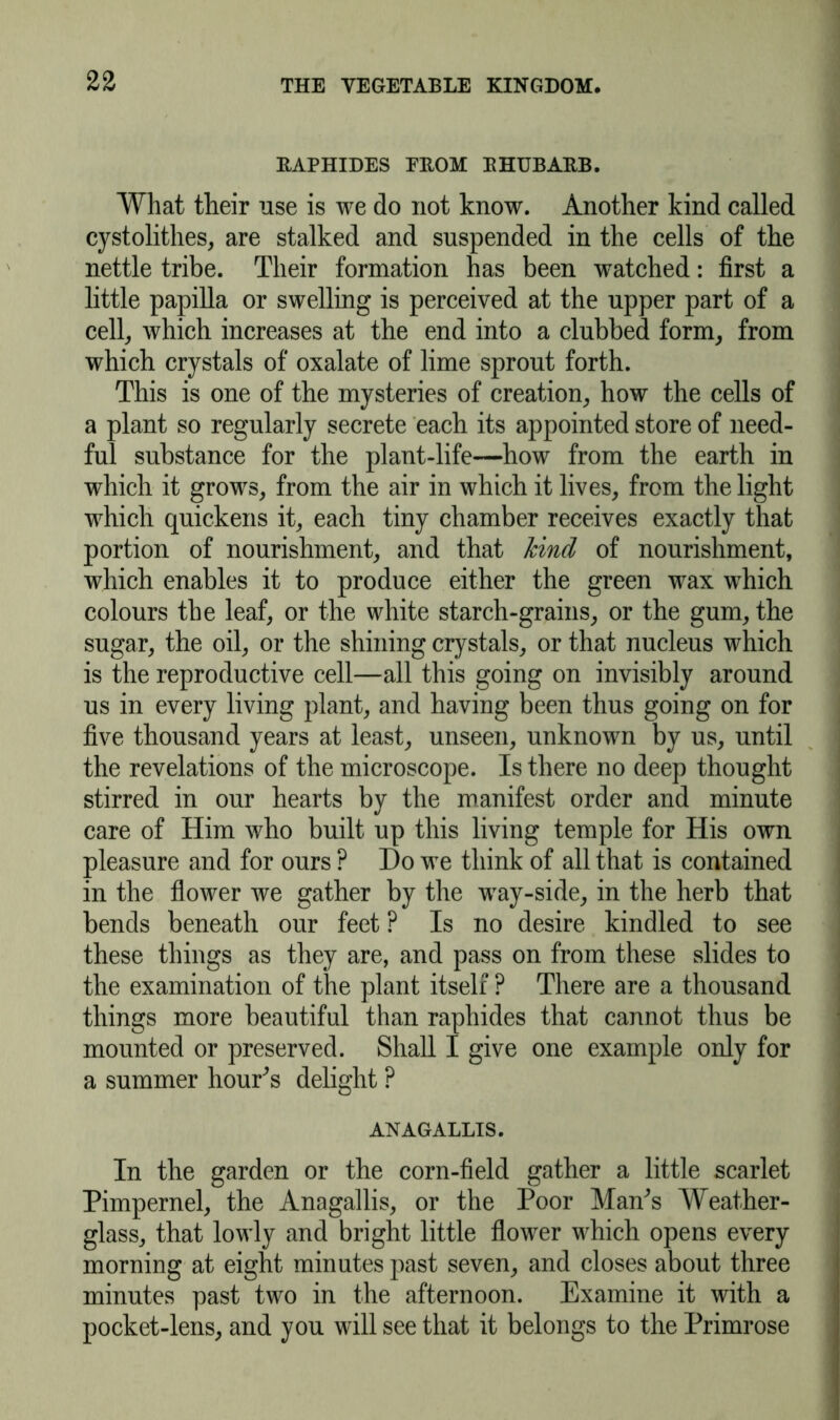 RAPHIDES PROM RHUBARB. What their use is we do not know. Another kind called cystolithes, are stalked and suspended in the cells of the nettle tribe. Their formation has been watched: first a little papilla or swelling is perceived at the upper part of a cell, which increases at the end into a clubbed form, from which crystals of oxalate of lime sprout forth. This is one of the mysteries of creation, how the cells of a plant so regularly secrete each its appointed store of need- ful substance for the plant-life—how from the earth in which it grows, from the air in which it lives, from the light which quickens it, each tiny chamber receives exactly that portion of nourishment, and that hind of nourishment, which enables it to produce either the green wax which colours the leaf, or the white starch-grains, or the gum, the sugar, the oil, or the shining crystals, or that nucleus which is the reproductive cell—all this going on invisibly around us in every living plant, and having been thus going on for five thousand years at least, unseen, unknown by us, until the revelations of the microscope. Is there no deep thought stirred in our hearts by the manifest order and minute care of Him who built up this living temple for His own pleasure and for ours ? I)o we think of all that is contained in the flower we gather by the way-side, in the herb that bends beneath our feet ? Is no desire kindled to see these things as they are, and pass on from these slides to the examination of the plant itself ? There are a thousand things more beautiful than raphides that cannot thus be mounted or preserved. Shall I give one example only for a summer hour’s delight ? ANAGALLIS. In the garden or the corn-field gather a little scarlet Pimpernel, the Anagallis, or the Poor Man's Weather- glass, that lowly and bright little flower which opens every morning at eight minutes past seven, and closes about three minutes past two in the afternoon. Examine it with a pocket-lens, and you will see that it belongs to the Primrose