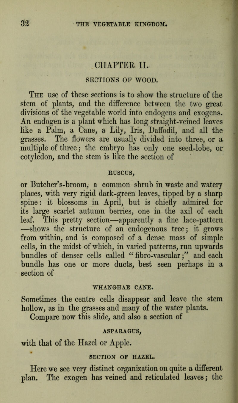 CHAPTER II. SECTIONS OF WOOD. The use of these sections is to show the structure of the stem of plants, and the difference between the two great divisions of the vegetable world into endogens and exogens. An endogen is a plant which has long straight-veined leaves like a Palm, a Cane, a Lily, Iris, Daffodil, and all the grasses. The flowers are usually divided into three, or a multiple of three; the embryo has only one seed-lobe, or cotyledon, and the stem is like the section of RUSCUS, or ButchePs-broom, a common shrub in waste and watery places, with very rigid dark-green leaves, tipped by a sharp spine: it blossoms in April, but is chiefly admired for its large scarlet autumn berries, one in the axil of each leaf. This pretty section—apparently a fine lace-pattern —shows the structure of an endogenous tree; it grows from within, and is composed of a dense mass of simple cells, in the midst of which, in varied patterns, run upwards bundles of denser cells called “ fibro-vascular and each bundle has one or more ducts, best seen perhaps in a section of WHANGHAE CANE. Sometimes the centre cells disappear and leave the stem hollow, as in the grasses and many of the water plants. Compare now this slide, and also a section of ASPARAGUS, with that of the Hazel or Apple. SECTION OF HAZEL. Here we see very distinct organization on quite a different plan. The exogen has veined and reticulated leaves; the