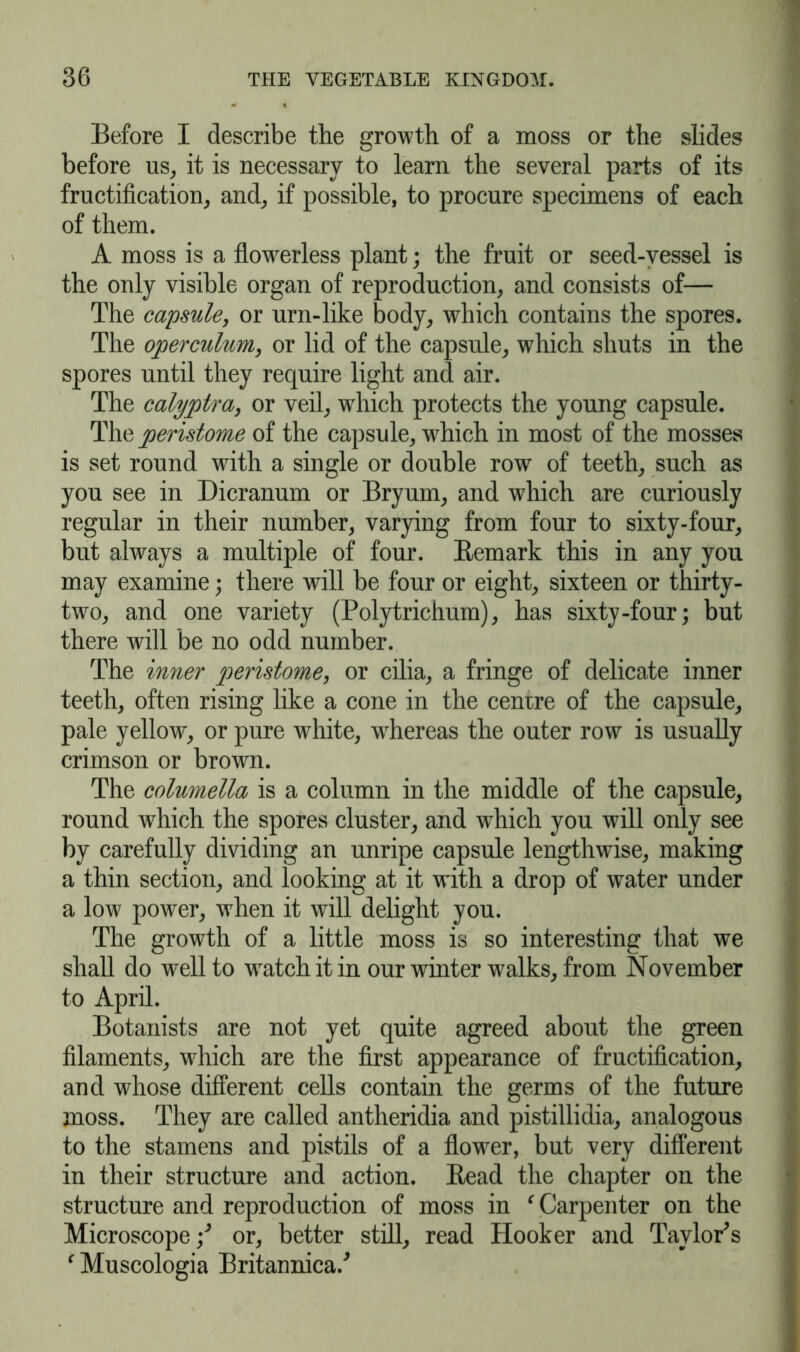 Before I describe the growth of a moss or the slides before us, it is necessary to learn the several parts of its fructification, and, if possible, to procure specimens of each of them. A moss is a flowrerless plant; the fruit or seed-vessel is the only visible organ of reproduction, and consists of— The capsule, or urn-like body, which contains the spores. The operculum, or lid of the capsule, which shuts in the spores until they require light and air. The calyptra, or veil, wrhich protects the young capsule. The peristome of the capsule, which in most of the mosses is set round with a single or double row of teeth, such as you see in Dicranum or Bryum, and which are curiously regular in their number, varying from four to sixty-four, but always a multiple of four. Remark this in any you may examine; there will be four or eight, sixteen or thirty- two, and one variety (Polytrichum), has sixty-four; but there will be no odd number. The inner peristome, or cilia, a fringe of delicate inner teeth, often rising like a cone in the cenrre of the capsule, pale yellow, or pure white, wdiereas the outer row is usually crimson or brown. The columella is a column in the middle of the capsule, round which the spores cluster, and which you will only see by carefully dividing an unripe capsule lengthwise, making a thin section, and looking at it with a drop of water under a low7 power, w7hen it will delight you. The growth of a little moss is so interesting that we shall do w'ell to wratchitin our winter walks, from November to April. Botanists are not yet quite agreed about the green filaments, which are the first appearance of fructification, and whose different cells contain the germs of the future moss. They are called antheridia and pistillidia, analogous to the stamens and pistils of a flower, but very different in their structure and action. Read the chapter on the structure and reproduction of moss in ‘ Carpenter on the Microscope •/ or, better still, read Hooker and Taylor's ‘ Muscologia Britannica/