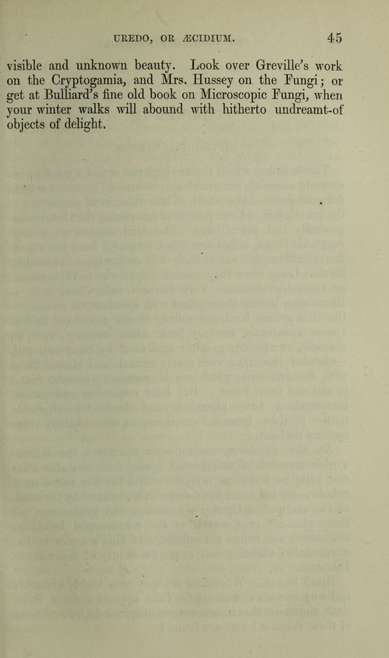 visible and unknown beauty. Look over Greville's work on the Cryptogamia, and Mrs. Hussey on the Fungi; or get at Bulliard's fine old book on Microscopic Fungi, when your winter walks will abound with hitherto undreamt-of objects of delight.