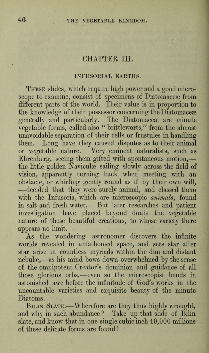 CHAPTER III. INFUSORIAL EARTHS. These slides, which require high power and a good micro- scope to examine, consist of specimens of Diatomacese from different parts of the world. Their value is in proportion to the knowledge of their possessor concerning the Diatomacem generally and particularly. The Diatomacese are minute vegetable forms, called also “ brittleworts, from the almost unavoidable separation of their cells or frustules in handling them. Long have they caused disputes as to their animal or vegetable nature. Yery eminent naturalists, such as Ehrenberg, seeing them gifted with spontaneous motion,— the little golden Navicuhe sailing slowly across the field of vision, apparently turning back when meeting with an obstacle, or whirling gently round as if by their own will, —decided that they were surely animal, and classed them with the Infusoria, which are microscopic animals, found in salt and fresh water. But later researches and patient investigation have placed beyond doubt the vegetable nature of these beautiful creations, to whose variety there appears no limit. As the wondering astronomer discovers the infinite worlds revealed in unfathomed space, and sees star after star arise in countless myriads within the dim and distant nebulse,—as his mind bows dowm overwhelmed by the sense of the omnipotent Creator's dominion and guidance of all those glorious orbs,—even so the microscopist bends in astonished awe before the infinitude of God's works in the uncountable varieties and exquisite beauty of the minute Diatoms. Bilin Slate.—Wherefore are they thus highly wrought, and why in such abundance ? Take up that slide of Bilin slate, and know that in one single cubic inch 40,000 millions of these delicate forms are found !