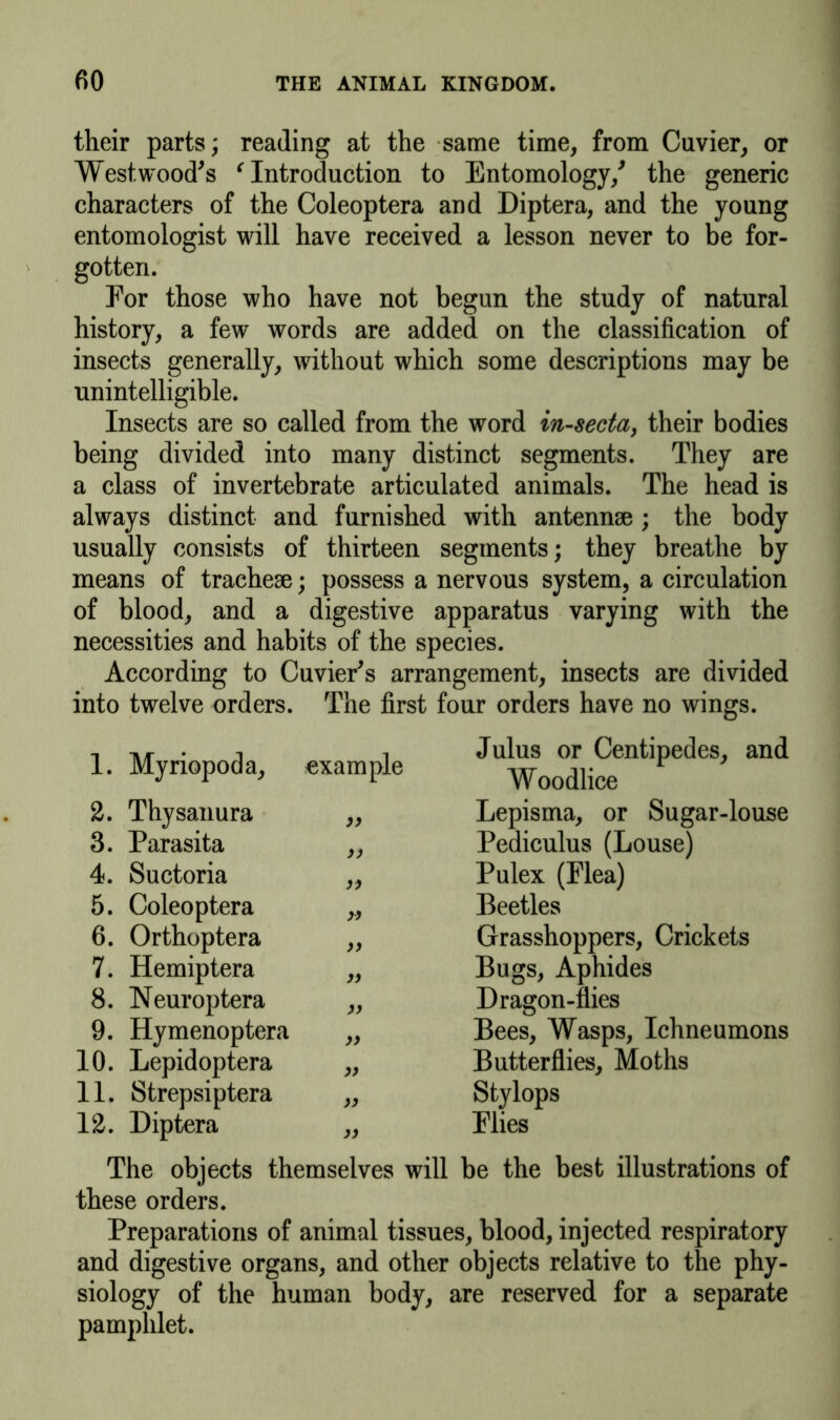 their parts; reading at the same time, from Cuvier, or Westwood's ‘ Introduction to Entomology/ the generic characters of the Coleoptera and Diptera, and the young entomologist will have received a lesson never to be for- gotten. For those who have not begun the study of natural history, a few words are added on the classification of insects generally, without which some descriptions may be unintelligible. Insects are so called from the word in-secta, their bodies being divided into many distinct segments. They are a class of invertebrate articulated animals. The head is always distinct and furnished with antennae ; the body usually consists of thirteen segments; they breathe by means of tracheae; possess a nervous system, a circulation of blood, and a digestive apparatus varying with the necessities and habits of the species. According to Cuvier's arrangement, insects are divided into twelve orders. The first four orders have no wings. 1. Myriopoda, example Julus or Centipedes, and Woodlice 2. Thysanura >> Lepisma, or Sugar-louse 3. Parasita )) Pediculus (Louse) 4. Suctoria Pulex (Flea) 5. Coleoptera Beetles 6. Orthoptera >> Grasshoppers, Crickets 7. Hemiptera Bugs, Aphides 8. Neuroptera >y Dragon-flies 9. Hymenoptera Bees, Wasps, Ichneumons 10. Lepidoptera » Butterflies, Moths 11. Strepsiptera Stylops 12. Diptera yy Flies The objects themselves will be the best illustrations of these orders. Preparations of animal tissues, blood, injected respiratory and digestive organs, and other objects relative to the phy- siology of the human body, are reserved for a separate pamphlet.