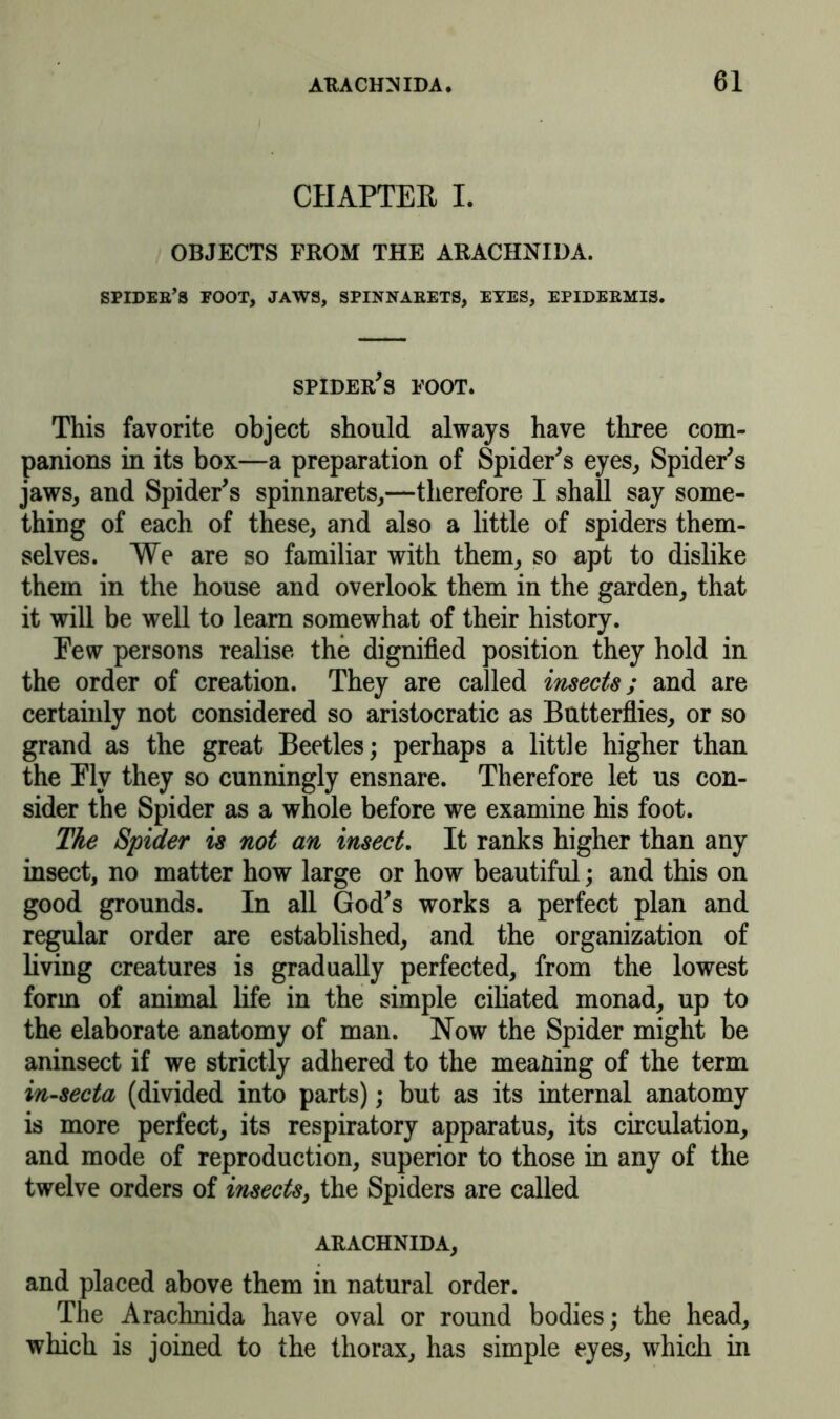 CHAPTER I. OBJECTS FROM THE ARACHNIDA. spider’s foot, jaws, spinnarets, eyes, epidermis. spider's foot. This favorite object should always have three com- panions in its box—a preparation of Spider's eyes, Spider's jaws, and Spider's spinnarets,—therefore I shall say some- thing of each of these, and also a little of spiders them- selves. We are so familiar with them, so apt to dislike them in the house and overlook them in the garden, that it will be well to learn somewhat of their history. Pew persons realise the dignified position they hold in the order of creation. They are called insects; and are certainly not considered so aristocratic as Butterflies, or so grand as the great Beetles; perhaps a little higher than the Ply they so cunningly ensnare. Therefore let us con- sider the Spider as a whole before we examine his foot. The Spider is not an insect. It ranks higher than any insect, no matter how large or how beautiful; and this on good grounds. In all God's works a perfect plan and regular order are established, and the organization of living creatures is gradually perfected, from the lowest form of animal life in the simple ciliated monad, up to the elaborate anatomy of man. Now the Spider might be aninsect if we strictly adhered to the meaning of the term in-secta (divided into parts); but as its internal anatomy is more perfect, its respiratory apparatus, its circulation, and mode of reproduction, superior to those in any of the twelve orders of insects, the Spiders are called ARACHNIDA, and placed above them in natural order. The Arachnida have oval or round bodies; the head, which is joined to the thorax, has simple eyes, which in