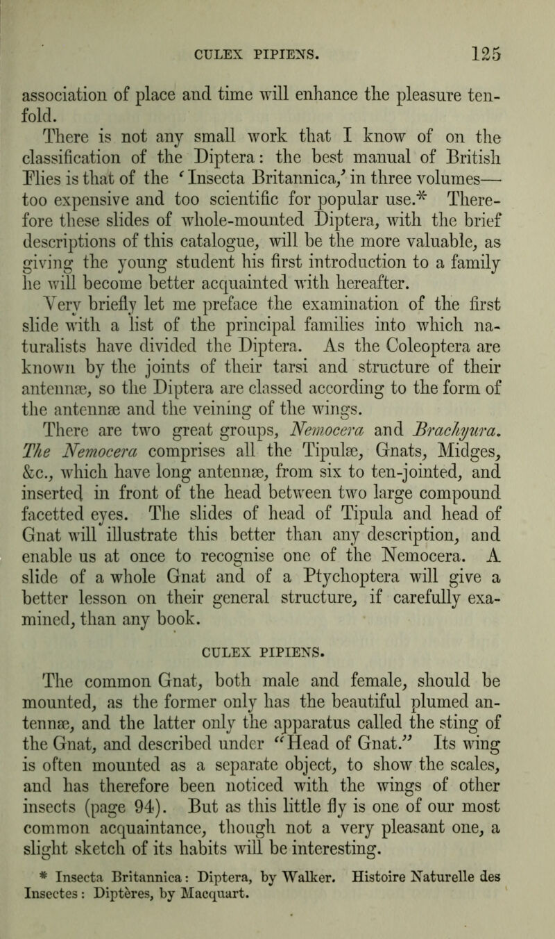 association of place and time will enhance the pleasure ten- fold. There is not any small work that I know of on the classification of the Diptera: the best manual of British Flies is that of the c Insecta Britannica/ in three volumes— too expensive and too scientific for popular use.-* There- fore these slides of whole-mounted Diptera, with the brief descriptions of this catalogue, will be the more valuable, as giving the young student his first introduction to a family he will become better acquainted with hereafter. Yerv briefly let me preface the examination of the first slide with a list of the principal families into which na- turalists have divided the Diptera. As the Coleoptera are known by the joints of their tarsi and structure of their antennae, so the Diptera are classed according to the form of the antennae and the veining of the wings. There are two great groups, Nemocera and Brachyura. The Nemocera comprises all the Tipulae, Gnats, Midges, &c., which have long antennae, from six to ten-jointed, and inserted in front of the head between two large compound facetted eyes. The slides of head of Tipula and head of Gnat will illustrate this better than any description, and enable us at once to recognise one of the Nemocera. A slide of a whole Gnat and of a Ptychoptera will give a better lesson on their general structure, if carefully exa- mined, than any book. CULEX PIPIENS. The common Gnat, both male and female, should be mounted, as the former only has the beautiful plumed an- tennrn, and the latter only the apparatus called the sting of the Gnat, and described under “Head of Gnat.” Its wing is often mounted as a separate object, to show the scales, and has therefore been noticed with the wings of other insects (page 94). But as this little fly is one of our most common acquaintance, though not a very pleasant one, a slight sketch of its habits will be interesting. * Insecta Britannica: Diptera, by Walker. Histoire Naturelle des Insectes : Dipteres, by Macquart.