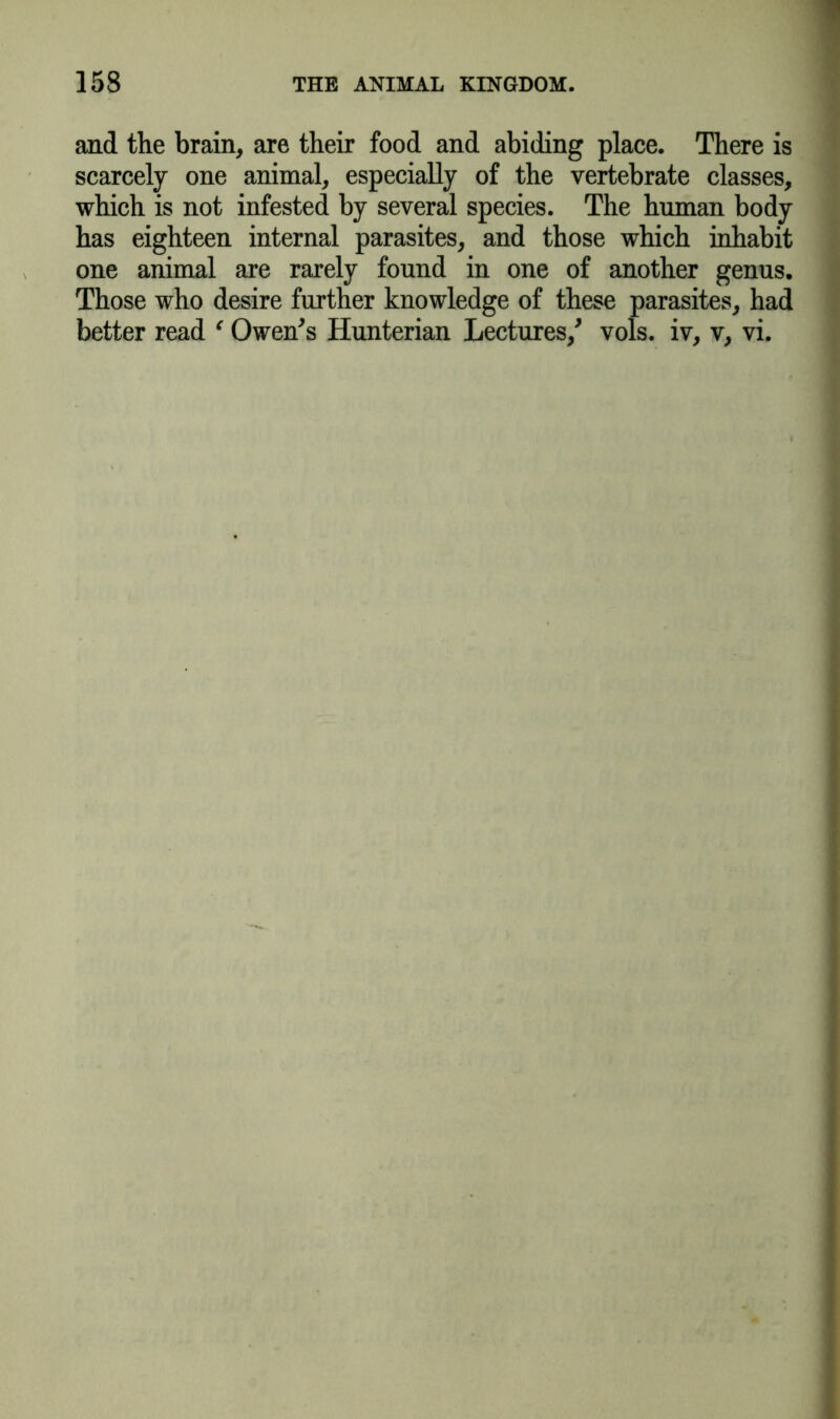 and the brain, are their food and abiding place. There is scarcely one animal, especially of the vertebrate classes, which is not infested by several species. The human body has eighteen internal parasites, and those which inhabit one animal are rarely found in one of another genus. Those who desire further knowledge of these parasites, had better read ' Owen's Hunterian Lectures/ vols. iv, v, vi.