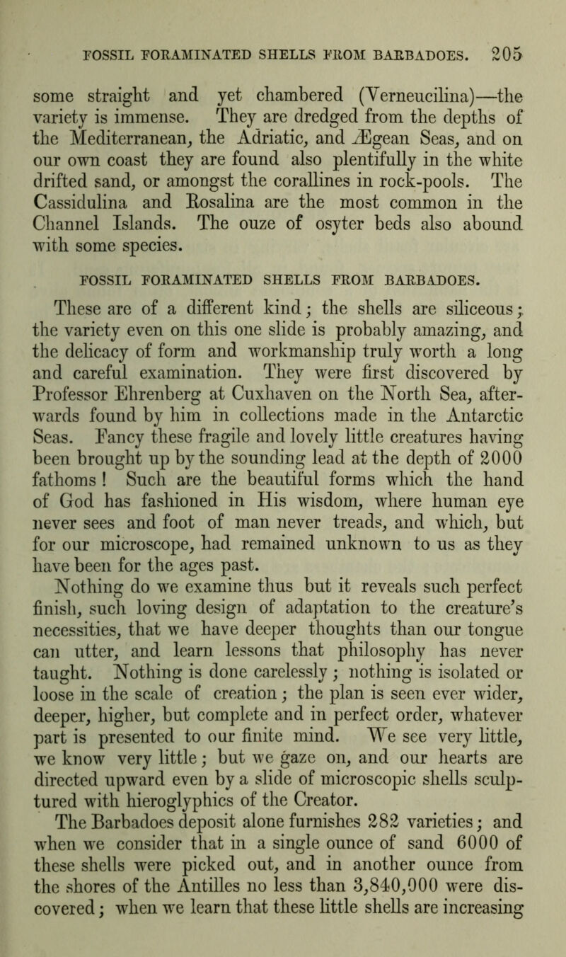 some straight and yet chambered (Verneucilina)—the variety is immense. They are dredged from the depths of the Mediterranean, the Adriatic, and iEgean Seas, and on our own coast they are found also plentifully in the white drifted sand, or amongst the corallines in rock-pools. The Cassidulina and Rosalina are the most common in the Channel Islands. The ouze of osyter beds also abound with some species. POSSIL POEAMINATED SHELLS FEOM BAEBADOES. These are of a different kind; the shells are siliceous; the variety even on this one slide is probably amazing, and the delicacy of form and workmanship truly worth a long and careful examination. They were first discovered by Professor Ehrenberg at Cuxhaven on the North Sea, after- wards found by him in collections made in the Antarctic Seas. Eancy these fragile and lovely little creatures having been brought up by the sounding lead at the depth of 2000 fathoms ! Such are the beautiful forms which the hand of God has fashioned in His wisdom, where human eye never sees and foot of man never treads, and which, but for our microscope, had remained unknown to us as they have been for the ages past. Nothing do we examine thus but it reveals such perfect finish, such loving design of adaptation to the creature's necessities, that we have deeper thoughts than our tongue can utter, and learn lessons that philosophy has never taught. Nothing is done carelessly ; nothing is isolated or loose in the scale of creation; the plan is seen ever wider, deeper, higher, but complete and in perfect order, whatever part is presented to our finite mind. We see very little, we know very little; but we gaze on, and our hearts are directed upward even by a slide of microscopic shells sculp- tured with hieroglyphics of the Creator. The Barbadoes deposit alone furnishes 282 varieties; and when we consider that in a single ounce of sand 6000 of these shells were picked out, and in another ounce from the shores of the Antilles no less than 3,840,000 were dis- covered ; when we learn that these little shells are increasing