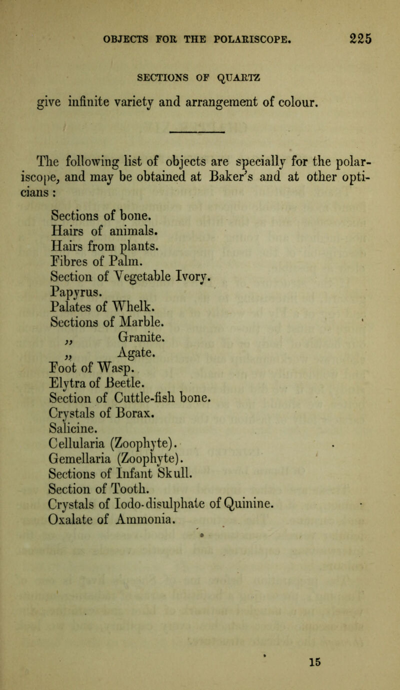SECTIONS OF QUARTZ give infinite variety and arrangement of colour. The following list of objects are specially for the polar- iscope, and may be obtained at Baker's and at other opti- cians : Sections of bone. Hairs of animals. Hairs from plants. Fibres of Palm. Section of Vegetable Ivory. Papyrus. Palates of Whelk. Sections of Marble. „ Granite. „ Agate. Foot of Wasp. Elytra of Beetle. Section of Cuttle-fish bone. Crystals of Borax. Salicine. Cellularia (Zoophyte). Gemellaria (Zoophyte). Sections of Infant Skull. Section of Tooth. Crystals of Iodo-disulphate of Quinine. Oxalate of Ammonia. 15