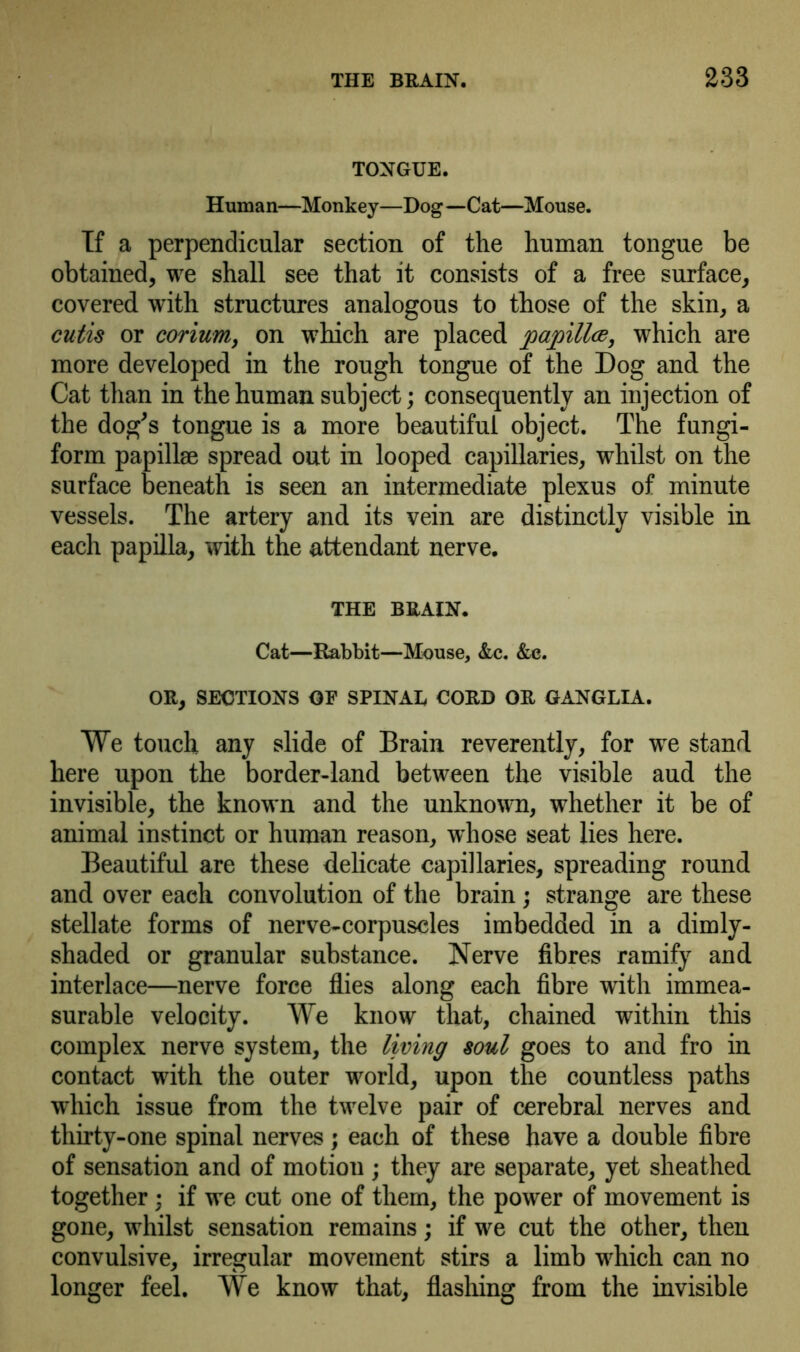 TONGUE. Human—Monkey—Dog—Cat—Mouse. If a perpendicular section of the human tongue be obtained, we shall see that it consists of a free surface, covered with structures analogous to those of the skin, a cutis or corium, on which are placed papilla, which are more developed in the rough tongue of the Dog and the Cat than in the human subject; consequently an injection of the dog's tongue is a more beautiful object. The fungi- form papillae spread out in looped capillaries, whilst on the surface beneath is seen an intermediate plexus of minute vessels. The artery and its vein are distinctly visible in each papilla, with the attendant nerve. THE BRAIN. Cat—Rabbit—Mouse, &c. &c. OR, SECTIONS OF SPINAL CORD OR GANGLIA. We touch any slide of Brain reverently, for we stand here upon the border-land between the visible aud the invisible, the known and the unknown, whether it be of animal instinct or human reason, whose seat lies here. Beautiful are these delicate capillaries, spreading round and over each convolution of the brain; strange are these stellate forms of nerve-corpuscles imbedded in a dimly- shaded or granular substance. Nerve fibres ramify and interlace—nerve force flies along each fibre with immea- surable velocity. We know that, chained within this complex nerve system, the living soul goes to and fro in contact with the outer world, upon the countless paths which issue from the twelve pair of cerebral nerves and thirty-one spinal nerves; each of these have a double fibre of sensation and of motion ; they are separate, yet sheathed together; if we cut one of them, the power of movement is gone, whilst sensation remains; if we cut the other, then convulsive, irregular movement stirs a limb which can no longer feel. We know that, flashing from the invisible
