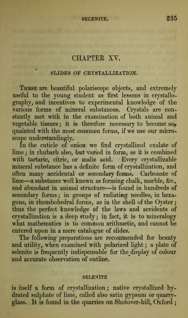 CHAPTER XY. SLIDES OF CRYSTALLIZATION. These are beautiful polariscope objects, and extremely useful to the young student as first lessons in crystallo- graphy, and incentives to experimental knowledge of the various forms of mineral substances. Crystals are con- stantly met with in the examination of both animal and vegetable tissues; it is therefore necessary to become ac* quainted with the most common forms, if we use our micro- scope understanding^. In the cuticle of onion we find crystallized oxalate of lime; in rhubarb also, but varied in form, as it is combined with tartaric, citric, or malic aGid. Every crystallizable mineral substance has a definite form of crystallization, and often many accidental or secondary forms. Carbonate of lime—a substance well known as forming chalk, marble, &c., and abundant in animal structure—is found in hundreds of secondary forms; in groups of radiating needles) in hexa- gons, in rhombohedral forms, as in the shell of the Oyster; thus the perfect knowledge of the laws and accidents of crystallization is a deep study; in fact, it is to mineralogy what mathematics is to common arithmetic, and cannot be entered upon in a mere catalogue of slides. The following preparations are recommended for beauty and utility,, when examined with polarized light; a plate of selenite is frequently indispensable for the^display of colour and accurate observation of outline. SELENITE is itself a form of crystallization; native crystallized hy- drated sulphate of lime, called also satin gypsum or quarry- glass. It is found in the quarries on Shotover-hill, Oxford;