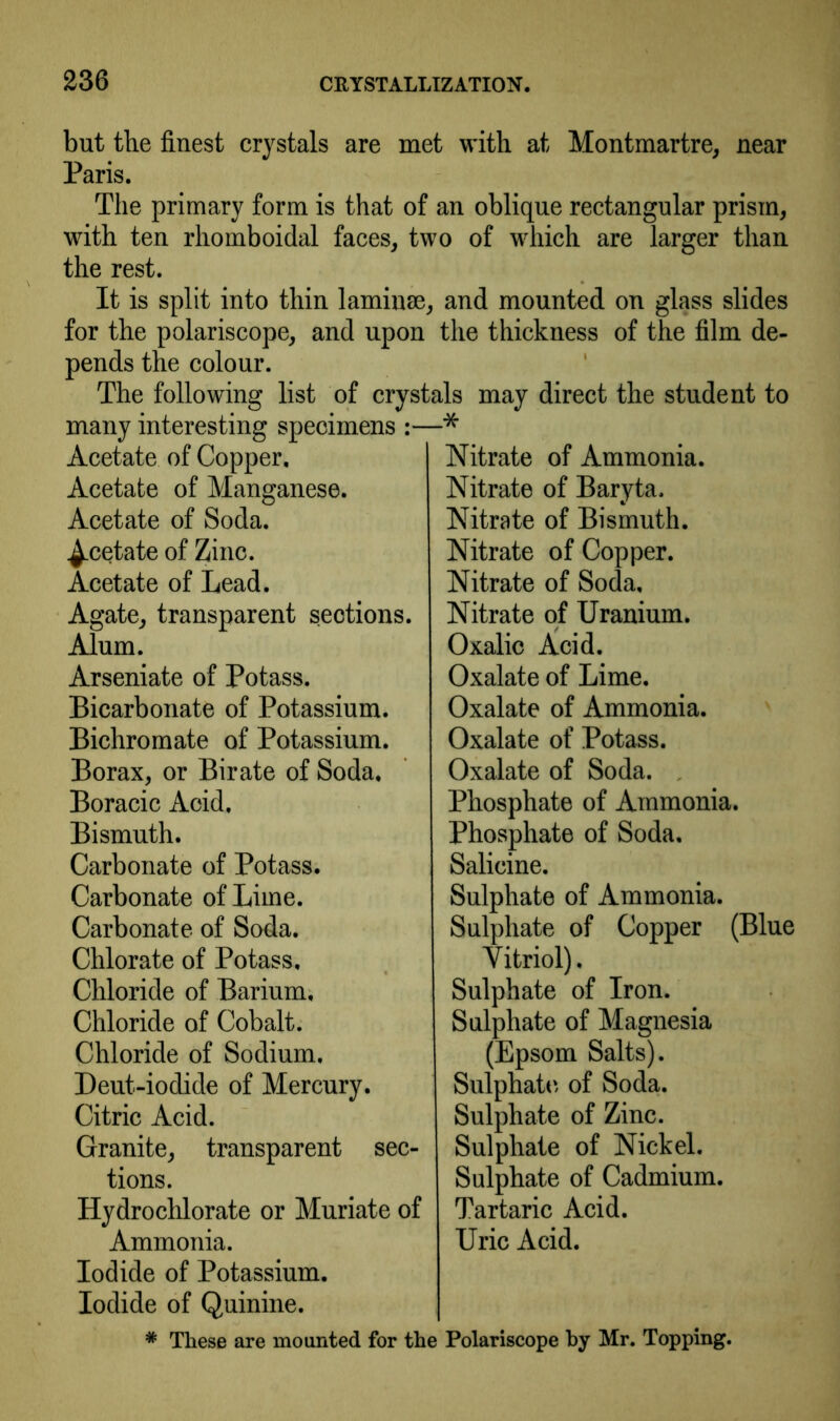 but the finest crystals are met with at Montmartre, near Paris. The primary form is that of an oblique rectangular prism, with ten rhomboidal faces, two of which are larger than the rest. It is split into thin laminae, and mounted on glass slides for the polariscope, and upon the thickness of the film de- pends the colour. The following list of crystals may direct the student to many interesting specimens Acetate of Copper, Acetate of Manganese. Acetate of Soda. ^.cetate of Zinc. Acetate of Lead. Agate, transparent sections. Alum. Arseniate of Potass. Bicarbonate of Potassium. Bichromate of Potassium. Borax, or Birate of Soda, Boracic Acid, Bismuth. Carbonate of Potass. Carbonate of Lime. Carbonate of Soda. Chlorate of Potass, Chloride of Barium, Chloride of Cobalt. Chloride of Sodium. Deut-iodide of Mercury. Citric Acid. Granite, transparent sec- tions. Hydrochlorate or Muriate of Ammonia. Iodide of Potassium. Iodide of Quinine. .•* Nitrate of Ammonia. Nitrate of Baryta, Nitrate of Bismuth. Nitrate of Copper. Nitrate of Soda, Nitrate of Uranium. Oxalic Acid. Oxalate of Lime. Oxalate of Ammonia. Oxalate of Potass. Oxalate of Soda. , Phosphate of Ammonia. Phosphate of Soda. Salicine. Sulphate of Ammonia. Sulphate of Copper (Blue Vitriol). Sulphate of Iron. Sulphate of Magnesia (Epsom Salts). Sulphate, of Soda. Sulphate of Zinc. Sulphate of Nickel. Sulphate of Cadmium. Tartaric Acid. Uric Acid. * These are mounted for the Polariscope by Mr. Topping.