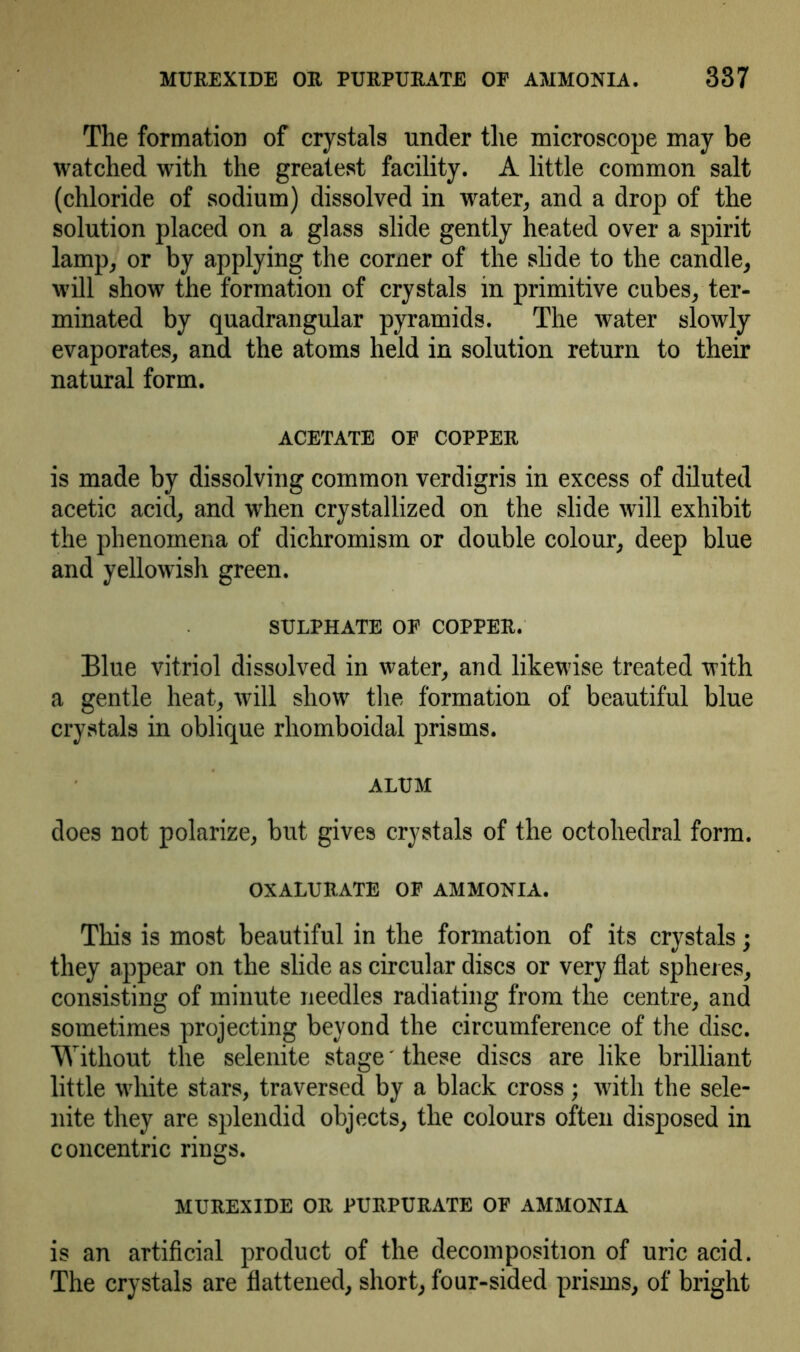 MUREXIDE OR PURPURATE OF AMMONIA. 337 The formation of crystals under the microscope may be watched with the greatest facility. A little common salt (chloride of sodium) dissolved in water, and a drop of the solution placed on a glass slide gently heated over a spirit lamp, or by applying the corner of the slide to the candle, will show the formation of crystals in primitive cubes, ter- minated by quadrangular pyramids. The water slowly evaporates, and the atoms held in solution return to their natural form. ACETATE OF COPPER is made by dissolving common verdigris in excess of diluted acetic acid, and when crystallized on the slide will exhibit the phenomena of dichromism or double colour, deep blue and yellowish green. SULPHATE OF COPPER. Blue vitriol dissolved in water, and likewise treated with a gentle heat, will show the formation of beautiful blue crystals in oblique rhomboidal prisms. ALUM does not polarize, but gives crystals of the octohedral form. OXALURATE OF AMMONIA. This is most beautiful in the formation of its crystals; they appear on the slide as circular discs or very flat spheres, consisting of minute needles radiating from the centre, and sometimes projecting beyond the circumference of the disc. Without the selenite stage' these discs are like brilliant little white stars, traversed by a black cross; with the sele- nite they are splendid objects, the colours often disposed in concentric rings. MUREXIDE OR PURPURATE OF AMMONIA is an artificial product of the decomposition of uric acid. The crystals are flattened, short, four-sided prisms, of bright