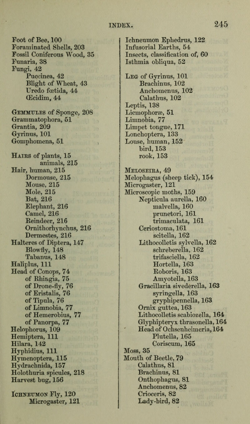 Foot of Bee, 100 Foraminated Shells, 203 Fossil Coniferous Wood, 35 Funaria, 38 Fungi, 42 Pueeinea, 42 Blight of Wheat, 43 Uredo foetida, 44 (Ecidim, 44 Gemmules of Sponge, 208 Grammatophora, 51 Grantia, 209 Gyrinus, 101 Gomphomena, 51 Hairs of plants, 15 animals, 215 Hair, human, 215 Dormouse, 215 Mouse, 215 Mole, 215 Bat, 216 Elephant, 216 Camel, 216 Reindeer, 216 Ornithorhynchus, 216 Dermestes, 216 Halteres of Diptera, 147 Blowfly, 148 Tabanus, 148 Haliplus, 111 Head of Conops, 74 of Rhingia, 75 of Drone-fly, 76 of Eristalis, 76 of Tipula, 76 of Limnobia, 77 of Hemerohius, 77 of Panorpa, 77 Helophorus, 109 Hemiptera, 111 Hilara, 142 Hyphidius, 111 Hymenoptera, 115 Hydrachnida, 157 Holothuria spicules, 218 Harvest bug, 156 Ichneumon Fly, 120 Microgaster, 121 Ichneumon Ephedrus, 122 Infusorial Earths, 54 Insects, classification of, 60 Isthmia obliqua, 52 Leg of Gyrinus, 101 Brachinus, 102 Anchomenus, 102 Calathus, 102 Leptis, 138 Licmophorse, 51 Limnobia, 77 Limpet tongue, 171 Lonchoptera, 133 Louse, human, 152 bird, 153 rook, 153 Meloseira, 49 Melophagus {sheep tick), 154 Microgaster, 121 Microscopic moths, 159 Nepticula aurella, 160 malvella, 160 prunetori, 161 trimaeulata, 161 Ceriostoma, 161 scitella, 162 Lithocolletis sylvella, 162 schreberella, 162 trifasciella, 162 Hortella, 163 Roboris, 163 Amyotella, 163 Gracillaria sivederella, 163 syringella, 163 gryphipennella, 163 Omix guttea, 163 Lithocolletis scabiozella, 164 Glyphipteryx thrasonella, 164 Head of Ochsenheimeria, 164 Plutella, 165 Coriscum, 165 Moss, 35 Moutli of Beetle, 79 Calathus, 81 Brachinus, 81 Onthophagus, 81 Anchomenus, 82 Crioceris, 82 Lady-bird, 82