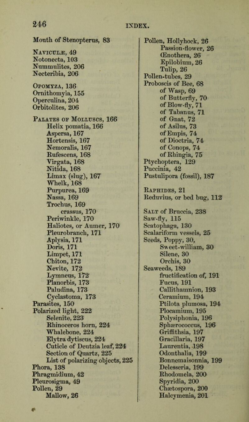 Mouth of Stenopterus, 83 Naviculjs, 49 Notonecta, 103 Nummulites, 206 Necteribia, 206 Opomyza, 136 Ornithomyia, 155 Operculina, 204 Orbitolites, 206 Palates op Molluscs, 166 Helix pomatia, 166 Aspersa, 167 Hortensis, 167 Nemoralis, 167 Rufescens, 168 Virgata, 168 Nitida, 168 Limax (slug), 167 Whelk, 168 Purpurea, 169 Nassa, 169 Trochus, 169 crassus, 170 Periwinkle, 170 Haliotes, or Aumer, 170 Pleurobrancb, 171 Aplysia, 171 Doris, 171 Limpet, 171 Chiton, 172 Nevite, 172 Lymneus, 172 Planorbis, 173 Paludina, 173 Cyclastoma, 173 Parasites, 150 Polarized light, 222 Selenite, 223 Rhinoceros horn, 224 Whalebone, 224 Elytra dytiscus, 224 Cuticle of Deutzia leaf, 224 Section of Quartz, 225 List of polarizing objects, 225 Phora, 138 Phragmidium, 42 Pleurosigma, 49 Pollen, 29 Mallow, 26 Pollen, Hollyhock, 26 Passion-flower, 26 (Enothera, 26 Epilobium, 26 Tulip, 26 Pollen-tubes, 29 Proboscis of Bee, 68 of Wasp, 69 of Butterfly, 70 of Blow-fly, 71 of Tabanus, 71 of Gnat, 72 of Asilus, 73 ofEmpis, 74 of Dioctria, 74 of Conops, 74 ofRhingia, 75 Ptychoptera, 129 Puccinia, 42 Pustulipora (fossil), 187 Raphides, 21 Reduvius, or bed bug, 112 Salt of Bruccia, 238 Saw-fly, 115 Scatophaga, 130 Scalariform vessels, 25 Seeds, Poppy, 30, Sweet-william, 30 Silene, 30 Orchis, 30 Seaweeds, 189 fructification of, 191 Fucus, 191 Callithamnion, 193 Ceramium, 194 Ptilota plumosa, 194 Plocamium, 195 Polysiphonia, 196 Sphaerococcus, 196 Griflithsia, 197 Gracillaria, 197 Laurentia, .198 Odonthalia, 199 Bonnemaisonnia, 199 Delesseria, 199 Rhodomela, 200 Spyridia, 200 Chaetospora, 200 Halcymenia, 201