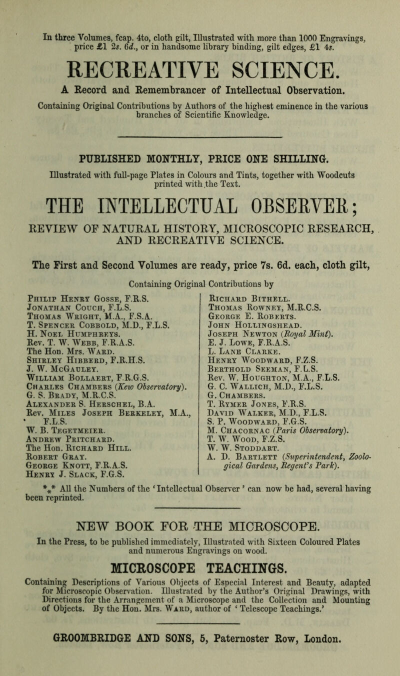 price £1 2$. 6<L, or in handsome library binding, gilt edges, £1 45. RECREATIVE SCIENCE. A Record and Remembrancer of Intellectual Observation. Containing Original Contributions by Authors of the highest eminence in the various branches of Scientific Knowledge. PUBLISHED MONTHLY, PRICE ONE SHILLING. Illustrated with full-page Plates in Colours and Tints, together with Woodcuts printed with .the Text. THE INTELLECTUAL OBSERVED; REVIEW OF NATURAL HISTORY, MICROSCOPIC RESEARCH, AND RECREATIVE SCIENCE. The First and Second Volumes are ready, price 7s. 6d. each, cloth gilt, Containing Original Contributions by Philip Henry Gosse, F.R.S. Jonathan Couch, F.L.S. Thomas Wright, M.A., E.S.A. T. Spencer Cobbold, M.D., F.L.S. H. Noel Humphreys. Rev. T. W. Webb, F.R.A.S. The Hon. Mrs. Ward. Shirley Hibberd, F.R.H.S. J. W. McGauley. William Bollaert, F.R.G.S. Charles Chambers (Kew Observatory). G. S. Brady, M.R.C.S. Alexander S. Herschel, B.A. Rev. Miles Joseph Berkeley, M.A., F.L.S. W. B. Tegetmeier. Andrew Pritchard. The Hon. Richard Hill. Robert Gray. George Knott, F.R.A.S. Henry J. Slack, F.G.S. Richard Bithell. Thomas Rowney, M.R.C.S. George E. Roberts. John Hollingshead. Joseph Newton {Royal Mint). E. J. Lowe, F.R.A.S. L. Lane Clarke. Henry Woodward, F.Z.S. Berthold Seeman, F.L.S. Rev. W. Houghton, M.A., F.L.S. G. C. Wallich, M.D., F.L.S. G. Chambers. T. Rymer Jones, F.R.S. David Walker, M.D., F.L.S. S. P. Woodward, F.G.S. M. Chacornac (Paris Observatory). T. W. Wood, F.Z.S. W. W. Stoddart. A. D. Bartlett {Superintendent, Zoolo- gical Gardens, Regent's Park). *** All the Numbers of the ‘Intellectual Observer5 can now be had, several having been reprinted. NEW BOOK FOR THE MICROSCOPE. In the Press, to be published immediately, Illustrated with Sixteen Coloured Plates and numerous Engravings on wood. microscope teachings. Containing Descriptions of Various Objects of Especial Interest and Beauty, adapted for Microscopic Observation. Illustrated by the Author’s Original Drawings, with Directions for the Arrangement of a Microscope and the Collection and Mounting of Objects. By the Hon. Mrs. Ward, author of ‘ Telescope Teachings.’