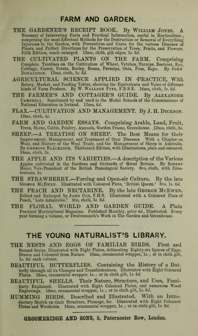 FARM AND GARDEN THE GARDENER’S RECEIPT BOOK. By William Jones. A Treasury of Interesting Facts and Practical Information, useful in Horticulture ; comprising the most Effectual Methods for the Destruction or Removal of Everything Injurious to the Garden, with Preventives and Cures for the various Diseases of Plants, and Perfect Directions for the Preservation of Trees, Fruits, and Flowers. Fifth Edition, much enlarged. 12mo, cloth, gilt edges, 2$. 6d. THE CULTIVATED PLANTS ON THE FARM. Comprising Complete Treatises on the Cultivation of Wheat, Vetches, Turnips, Beetroot, Rye, Cabbage, Carrot, Potato, Barley, Beans, Parsnips, Oats, Peas, Rape. By John Donaldson. 12mo, cloth, 3$. hcL. AGRICULTURAL SCIENCE APPLIED IN -PRACTICE, With Rotary, Market, and Feeding Tables, showing the Equivalents and Value of different kinds of Farm Produce. By W. Wallace Fyee, F.B.S.E. 16mo, cloth, 2s. 6d. THE FARMER'S AND COTTAGER'S GUIDE. By Alexander Campbell. Sanctioned by and used in the Model Schools of the Commissioner of National Education in Ireland. 12mo, 6*2. FLAX.—CULTIVATION AND MANAGEMENT. By J. H. Dickson. 12mo, cloth, 4a. FARM AND GARDEN ESSAYS. Comprising Arable, Land, Fruit, Trees, Horse, Cattle, Poultry, Annuals, Garden Frame, Greenhouse. ,12mo, cloth, 3a. SHEEP.—A TREATISE ON SHEEP. The Best Means for their Improvement, Management, and Treatment of their Diseases With a Chapter on Wool, and History of the Wool Trade, and the Management of Sheep in Australia. By Ambrose Blacklock. Thirteenth Edition, with Illustrations, plain and coloured. 18mo, cloth, 3a. THE APPLE AND ITS VARIETIES.—A description of the Various Apples cultivated in the Gardens and Orchards of Great Britain. By Robert Hogg, Vice-President of the British Pomological Society. 8vo, cloth, with Illus- trations, 5a. THE STRAWBERRY.—Forcing and Open-air Culture. By the late George McEwen. Illustrated with Coloured Plate, ‘British Queen.’ 8vo, 1a. fid. THE PEACH AND NECTARINE. By the late George McEwen. Edited and Enlarged by John Cox, F.H.S. Illustrated with a Coloured Plate of Peach, ‘ Late Admirable.’ 8vo, cloth, 3a. 6d. THE FLORAL WORLD AND GARDEN GUIDE. A Plain Practical Horticultural Magazine. Published Montlily, price 4d., Illustrated. Every year forming a volume, or Twelvemonth’s Work in The Garden and Greenhouse. THE YOUNG NATURALIST’S LIBRARY. THE NESTS AND EGGS OF FAMILIAR BTRDS. First and Second Series, Illustrated with Eight Plates, delineating Eighty-six figures of Eggs. Drawn and Coloured from Nature. 16mo, ornamental w rapper, 1a. j or in cloth gilt, 1a. 6d. each volume. BEAUTIFUL BUTTERFLIES. Containing the History of a But- terfly through all its Changes and Transformations. Hlustrated w ith Eight Coloured Plates. 16mo, ornamental wrapper, 1a. ; or in cloth gilt, 1a. 6d. BEAUTIFUL SHELLS. Their Nature, Structure, and Uses, Fami- liarly Explained. Illustrated with Eight Coloured Plates, and numerous Wood Engravings. 16mo, ornamental wrapper, 1a. ; or in cloth gilt, 1a. 6d. HUMMING BIRDS. Described and IHustrated. With an Intro- ductory Sketch on their Structure, Plumage, &c. Illustrated with Eight Coloured Plates and Woodcuts. 16mo, ornamental w rapper, 1a. ; or in cloth gilt, 1a. 6d.
