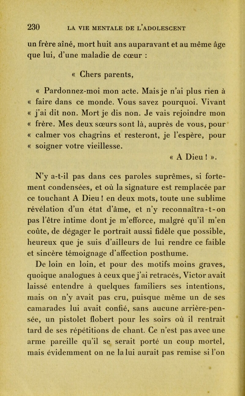 un frère aîné, mort huit ans auparavant et au même âge que lui, d’une maladie de cœur : (( Chers parents, « Pardonnez-moi mon acte. Mais je n’ai plus rien à <( faire dans ce monde. Vous savez pourquoi. Vivant « j’ai dit non. Mort je dis non. Je vais rejoindre mon (( frère. Mes deux sœurs sont là, auprès de vous, pour « calmer vos chagrins et resteront, je l’espère, pour (( soigner votre vieillesse. « A Dieu ! ». N’y a-t-il pas dans ces paroles suprêmes, si forte- ment condensées, et où la signature est remplacée par ce touchant A Dieu I en deux mots, toute une sublime révélation d’un état d’âme, et n’y reconnaîtra-t-on pas l’être intime dont je m’efforce, malgré qu’il m’en coûte, de dégager le portrait aussi fidèle que possible, heureux que je suis d’ailleurs de lui rendre ce faible et sincère témoignage d’affection posthume. De loin en loin, et pour des motifs moins graves, quoique analogues à ceux que j’ai retracés, Victor avait laissé entendre à quelques familiers ses intentions, mais on n’y avait pas cru, puisque même un de ses camarades lui avait confié, sans aucune arrière-pen- sée, un pistolet flobert pour les soirs où il rentrait tard de ses répétitions de chant. Ce n’est pas avec une arme pareille qu’il se serait porté un coup mortel, mais évidemment on ne la lui aurait pas remise si l’on