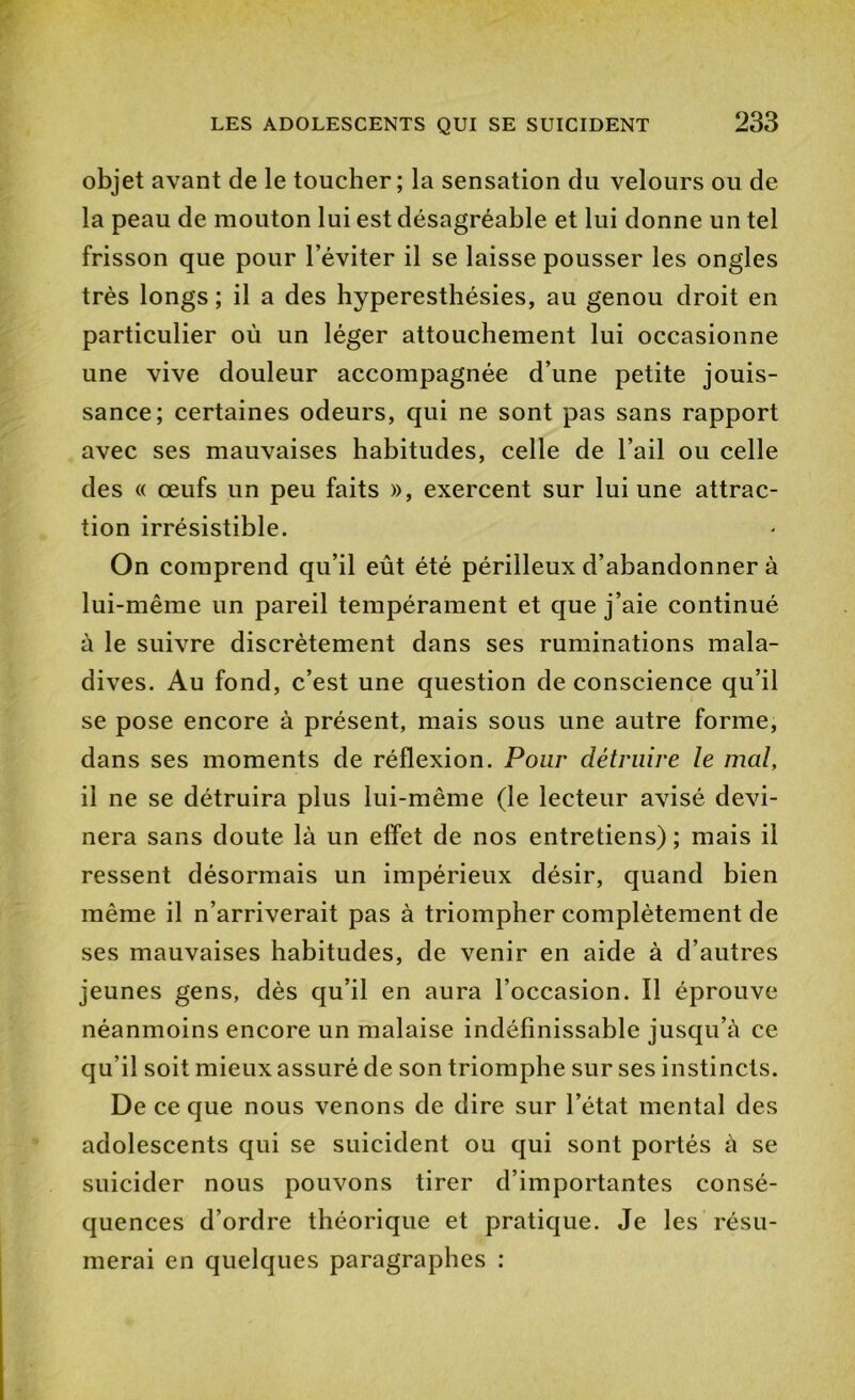 objet avant de le toucher; la sensation du velours ou de la peau de mouton lui est désagréable et lui donne un tel frisson que pour l’éviter il se laisse pousser les ongles très longs ; il a des hyperesthésies, au genou droit en particulier où un léger attouchement lui occasionne une vive douleur accompagnée d’une petite jouis- sance; certaines odeurs, qui ne sont pas sans rapport avec ses mauvaises habitudes, celle de l’ail ou celle des « œufs un peu faits », exercent sur lui une attrac- tion irrésistible. On comprend qu’il eût été périlleux d’abandonner à lui-même un pareil tempérament et que j’aie continué à le suivre discrètement dans ses ruminations mala- dives. Au fond, c’est une question de conscience qu’il se pose encore à présent, mais sous une autre forme, dans ses moments de réflexion. Pour détruire le mal, il ne se détruira plus lui-même (le lecteur avisé devi- nera sans doute là un elfet de nos entretiens) ; mais il ressent désormais un impérieux désir, quand bien même il n’arriverait pas à triompher complètement de ses mauvaises habitudes, de venir en aide à d’autres jeunes gens, dès qu’il en aura l’occasion. Il éprouve néanmoins encore un malaise indéfinissable jusqu’à ce qu’il soit mieux assuré de son triomphe sur ses instincts. De ce que nous venons de dire sur l’état mental des adolescents qui se suicident ou qui sont portés à se suicider nous pouvons tirer d’importantes consé- quences d’ordre théorique et pratique. Je les résu- merai en quelques paragraphes ;