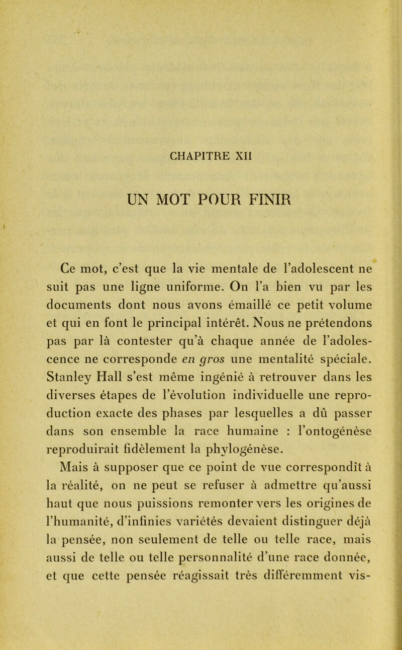 CHAPITRE XII UN MOT POUR FINIR Ce mot, c’est que la vie mentale de l’adolescent ne suit pas une ligne uniforme. On l’a bien vu par les documents dont nous avons émaillé ce petit volume et qui en font le principal intérêt. Nous ne prétendons pas par là contester qu’à chaque année de l’adoles- cence ne corresponde en gros une mentalité spéciale. Stanley Hall s’est même ingénié à retrouver dans les diverses étapes de l’évolution individuelle une repro- duction exacte des phases par lesquelles a dû passer dans son ensemble la race humaine : l’ontogénèse reproduirait fidèlement la phylogénèse. Mais à supposer que ce point de vue correspondît à la réalité, on ne peut se refuser à admettre qu’aussi haut que nous puissions remonter vers les origines de l’humanité, d’infinies variétés devaient distinguer déjà la pensée, non seulement de telle ou telle race, mais aussi de telle ou telle personnalité d’une race donnée, et que cette pensée réagissait très difTéremment vis-