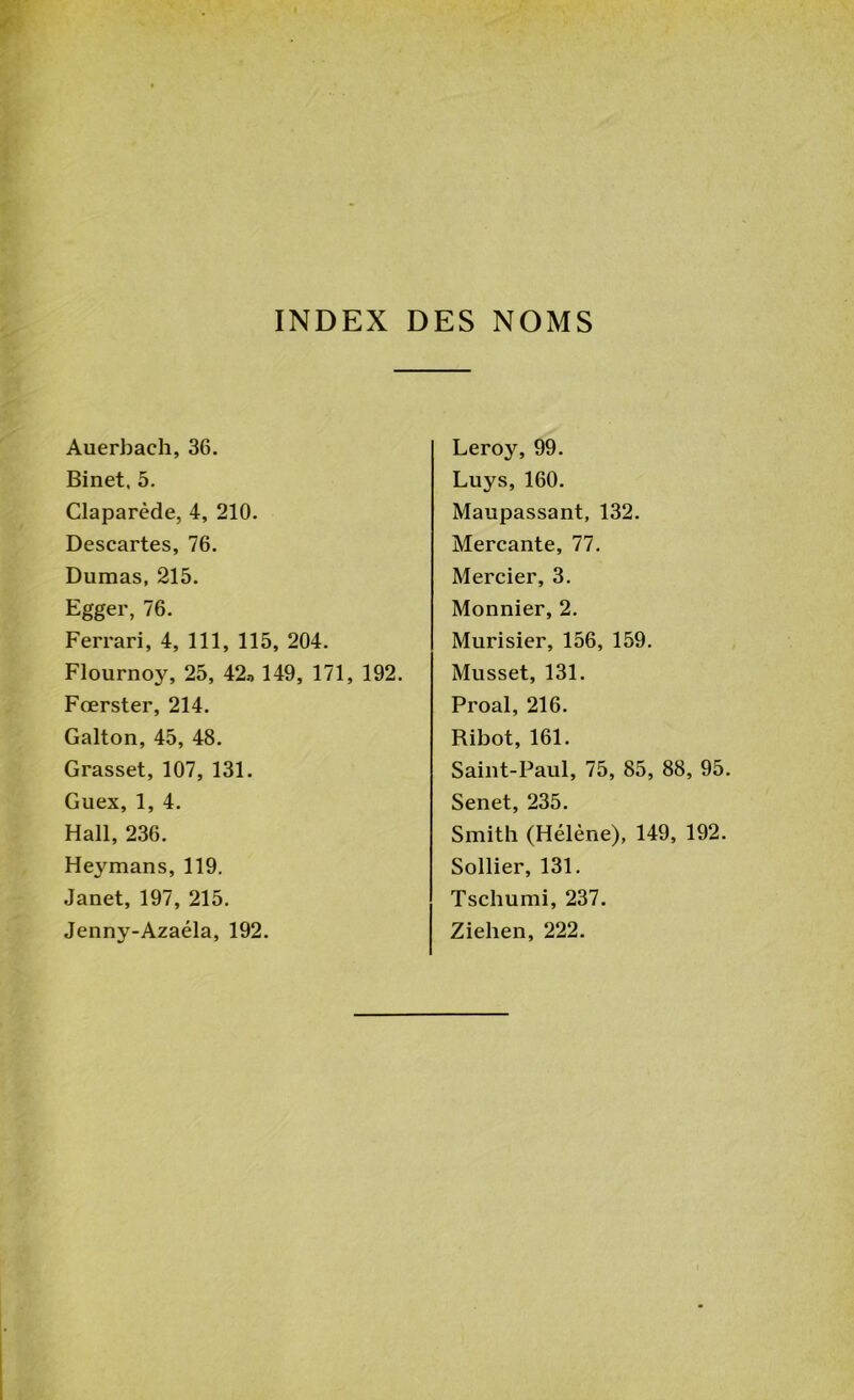 INDEX DES NOMS Auerbach, 36. Binet, 5. Claparède, 4, 210. Descartes, 76. Dumas, 215. Egger, 76. Ferrari, 4, 111, 115, 204. Flournoy, 25, 42» 149, 171, 192. Fœrster, 214. Galton, 45, 48. Grasset, 107, 131. Guex, 1, 4. Hall, 236. Heymans, 119. Janet, 197, 215. Jenny-Azaéla, 192. Leroy, 99. Luys, 160. Maupassant, 132. Mercante, 77. Mercier, 3. Monnier, 2. Murisier, 156, 159. Musset, 131. Proal, 216. Ribot, 161. Saint-Paul, 75, 85, 88, 95. Senet, 235. Smith (Hélène), 149, 192. Sollier, 131. Tschumi, 237. Ziehen, 222.