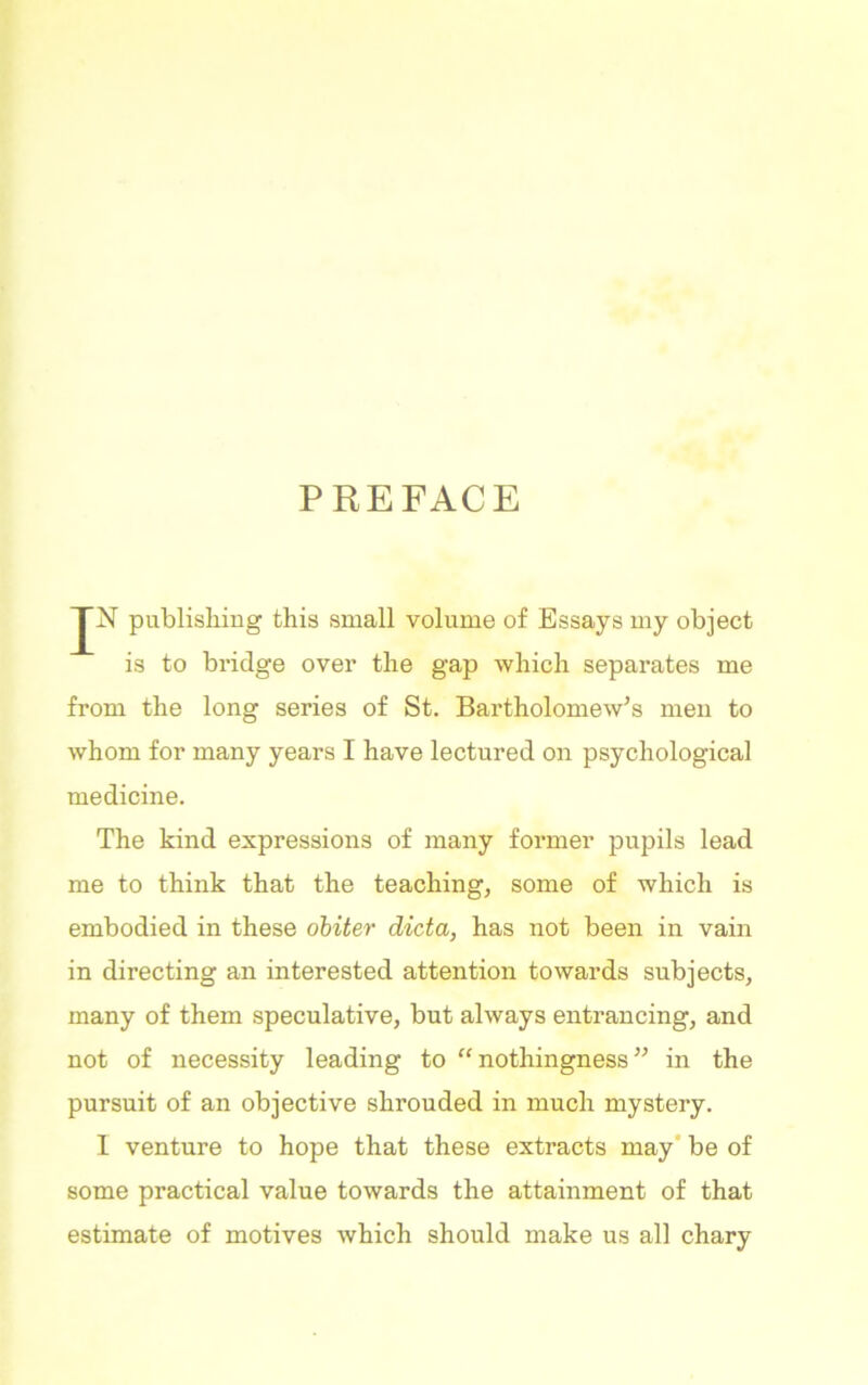 PREFACE JN publishing this small volume of Essays my object is to bridge over the gap which separates me from the long series of St. Bartholomew's men to whom for many years I have lectured on psychological medicine. The kind expressions of many former pupils lead me to think that the teaching, some of which is embodied in these obiter dicta, has not been in vain in directing an interested attention towards subjects, many of them speculative, but always entrancing, and not of necessity leading to “nothingness in the pursuit of an objective shrouded in much mystery. I venture to hope that these extracts may be of some practical value towards the attainment of that estimate of motives which should make us all chary