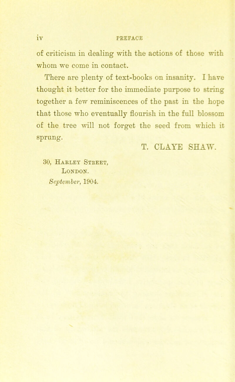 of criticism in dealing with the actions of those with whom we come in contact. There are plenty of text-books on insanity. I have thought it better for the immediate purpose to string together a few reminiscences of the past in the hope that those who eventually flourish in the full blossom of the tree will not forget the seed from which it sprung. T. CLAYE SHAW. 30, Harley Street, London. September, 1904.