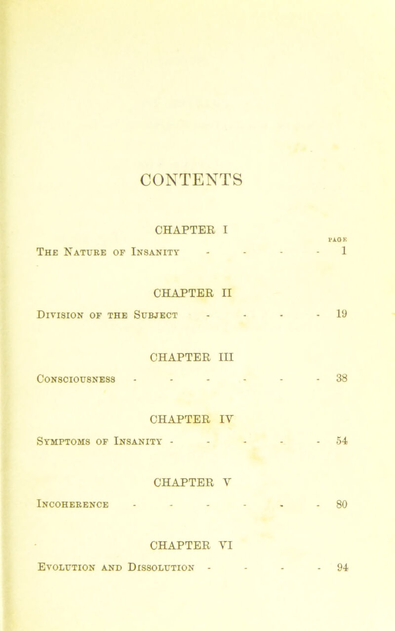 CONTENTS CHAPTER I PA. OK The Nature of Insanity .... 1 CHAPTER II Division of the Subject - - - - 19 CHAPTER III Consciousness - - - - - - 38 CHAPTER IV Symptoms of Insanity - - - - 54 CHAPTER V Incoherence - - - - - - 80 CHAPTER VI Evolution and Dissolution - - - 94