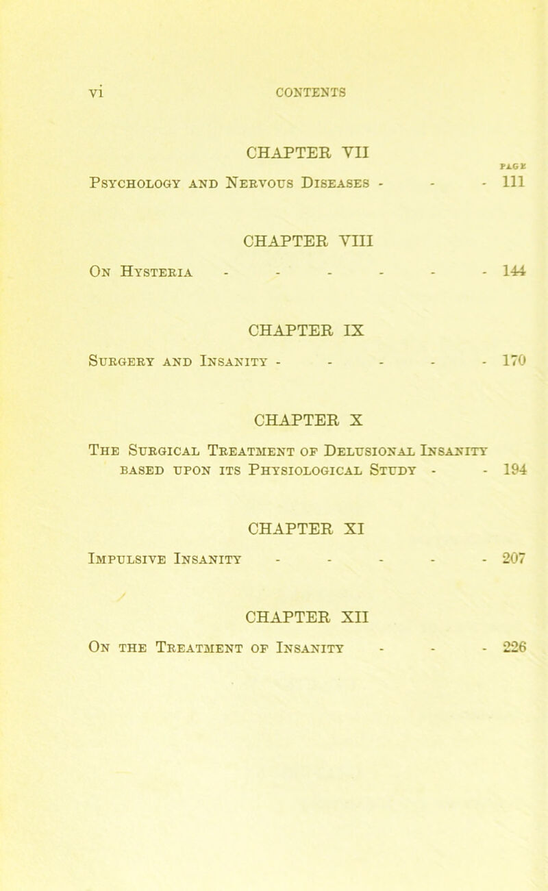 CHAPTER YII PAG* Psychology and Nervous Diseases - - - 111 CHAPTER VIII On Hysteria ------ 144 CHAPTER IX Surgery and Insanity ----- 170 CHAPTER X The Surgical Treatment of Delusional Insanity BASED UPON ITS PHYSIOLOGICAL STUDY - - 194 CHAPTER XI Impulsive Insanity ----- 207 CHAPTER XII On the Treatment of Insanity - - - 226