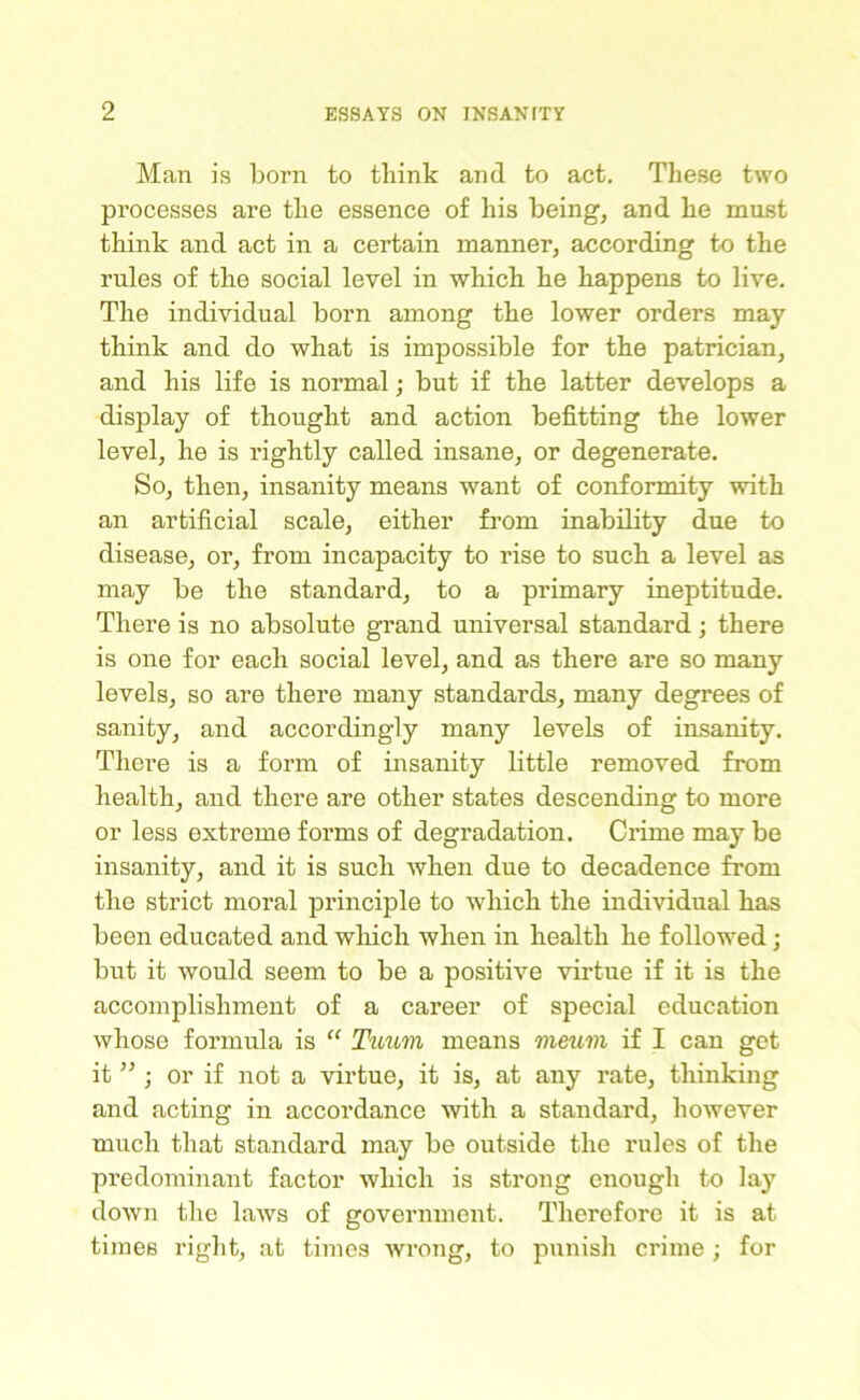 Man is born to think and to act. These two processes are the essence of his being, and he must think and act in a certain manner, according to the rules of the social level in which he happens to live. The individual born among the lower orders may think and do what is impossible for the patrician, and his life is normal; but if the latter develops a display of thought and action befitting the lower level, he is rightly called insane, or degenerate. So, then, insanity means want of conformity with an artificial scale, either from inability due to disease, or, from incapacity to rise to such a level as may be the standard, to a primary ineptitude. There is no absolute grand universal standard; there is one for each social level, and as there are so many levels, so are there many standards, many degrees of sanity, and accordingly many levels of insanity. There is a form of insanity little removed from health, and there are other states descending to more or less extreme forms of degradation. Crime may be insanity, and it is such when due to decadence from the strict moral principle to which the individual has been educated and which when in health he followed; but it would seem to be a positive virtue if it is the accomplishment of a career of special education whose formula is “ Tuum means meum if I can get it ” ; or if not a virtue, it is, at any rate, thinking and acting in accordance with a standard, however much that standard may be outside the rules of the predominant factor which is strong enough to lay down the laws of government. Therefore it is at times right, at times wrong, to punish crime ; for