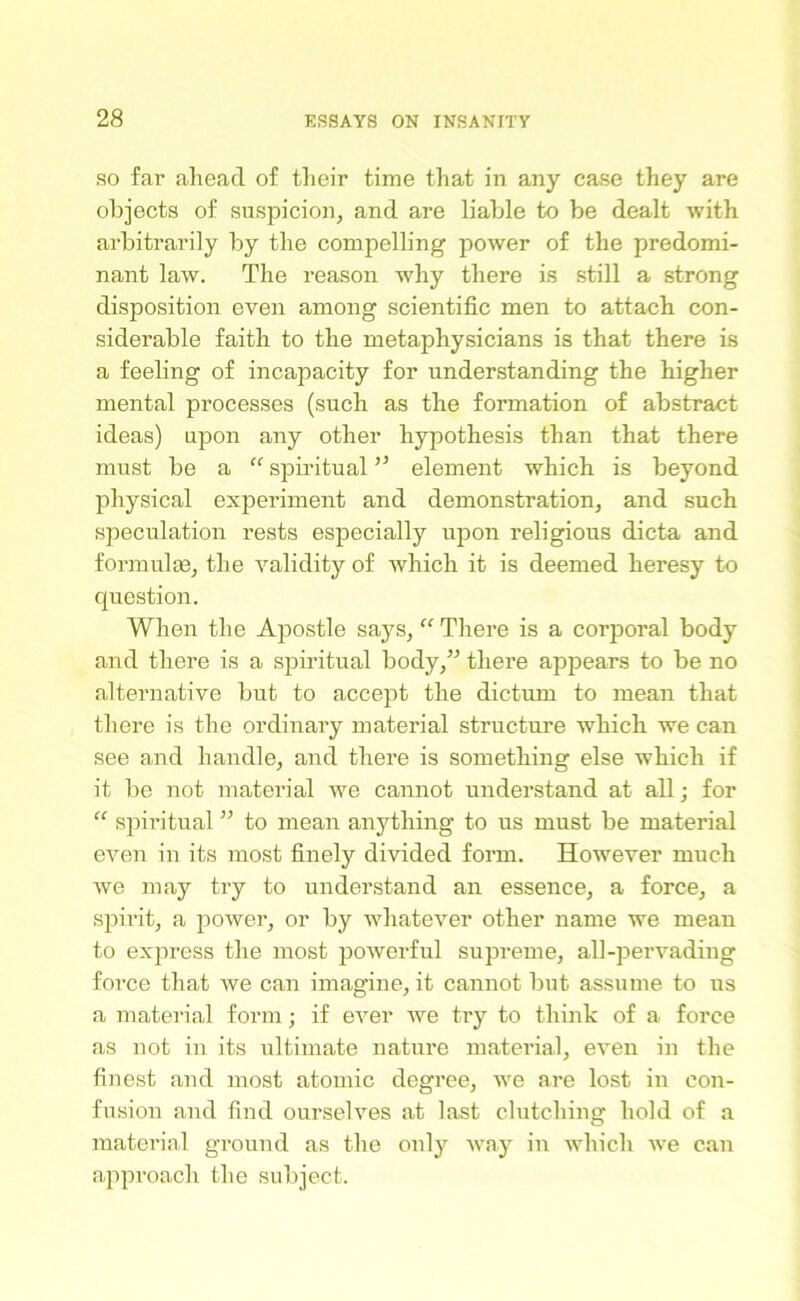 so far ahead of their time that in any case they are objects of suspicion, and are liable to be dealt with arbitrarily by the compelling power of the predomi- nant law. The reason why there is still a strong disposition even among scientific men to attach con- siderable faith to the metaphysicians is that there is a feeling of incapacity for understanding the higher mental processes (such as the formation of abstract ideas) upon any other hypothesis than that there must be a “ spiritual ” element which is beyond physical experiment and demonstration, and such speculation rests especially upon religious dicta and formulae, the validity of which it is deemed heresy to question. When the Apostle says, “ There is a corporal body and there is a spiritual body,” there appears to be no alternative but to accept the dictum to mean that there is the ordinary material structure which we can see and handle, and there is something else which if it be not material we cannot understand at all; for “ spiritual ” to mean anything to us must be material even in its most finely divided form. However much we may try to understand an essence, a force, a spirit, a power, or by whatever other name we mean to express the most powerful supreme, all-pervading force that we can imagine, it cannot but assume to us a material form; if ever we try to think of a force as not in its ultimate nature material, even in the finest and most atomic degree, we are lost in con- fusion and find ourselves at last clutching hold of a material ground as the onty way in which we can approach the subject.