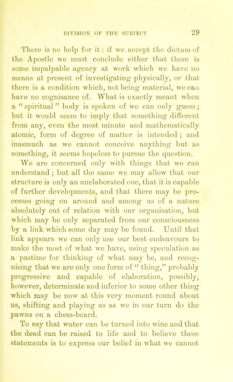 Tliere is no help for it: if we accept the dictum of the Apostle we must conclude either that there is some impalpable agency at work which we have no means at present of investigating physically, or that there is a condition which, not being material, we can have no cognisance of. What is exactly meant when a “ spiritual ” body is spoken of we can only guess; but it would seem to imply that something different from any, even the most minute and mathematically atomic, form of degree of matter is intended ; and inasmuch as we cannot conceive anything but as something, it seems hopeless to pursue the question. We are concerned only with things that we can understand; but all the same we may allow that our structure is only an unelaboratcd one, that it is capable of further developments, and that there may be pro- cesses going on around and among us of a nature absolutely out of relation with our organisation, but which may be only separated from our consciousness by a link which some day may be found. Until that link appears we can only use our best endeavours to make the most of what we have, using speculation as a pastime for thinking of what may be, and recog- nising that we are only one form of “ thing,” probably progressive and capable of elaboration, possibly, however, determinate and inferior to some other thing which may be now at this very moment round about us, shifting and playing us as we in our turn do the pawns on a chess-board. To say that water can be turned into wine and that the dead can be raised to life and to believe these statements is to express our belief in what we cannot