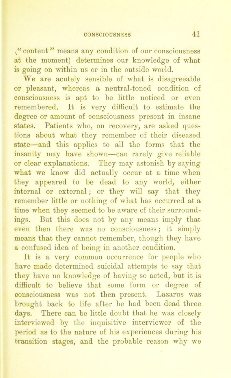 K“ content ” means any condition of our consciousness at the moment) determines our knowledge of what is going on within us or in the outside world. We are acutely sensible of what is disagreeable or pleasant, whereas a neutral-toned condition of consciousness is apt to be little noticed or even remembered. It is very difficult to estimate the degree or amount of consciousness present in insane states. Patients who, on recovery, are asked ques- tions about what they remember of their diseased state—and this applies to all the forms that the insanity may have shown—can rarely give reliable or clear explanations. They may astonish by saying what we know did actually occur at a time when they appeared to be dead to any world, either internal or external; or they will say that they remember little or nothing of what has occurred at a time when they seemed to be aware of their surround- ings. But this does not by any means imply that even then there was no consciousness; it simply means that they cannot remember, though they have a confused idea of being in another condition. It is a very common occurrence for people who have made determined suicidal attempts to say that they have no knowledge of having so acted, but it is difficult to believe that some form or degree of consciousness was not then present. Lazarus was brought back to life after he had been dead three days. There can be little doubt that he was closely interviewed by the inquisitive interviewer of the period as to the nature of his experiences during his transition stages, and the probable reason why we