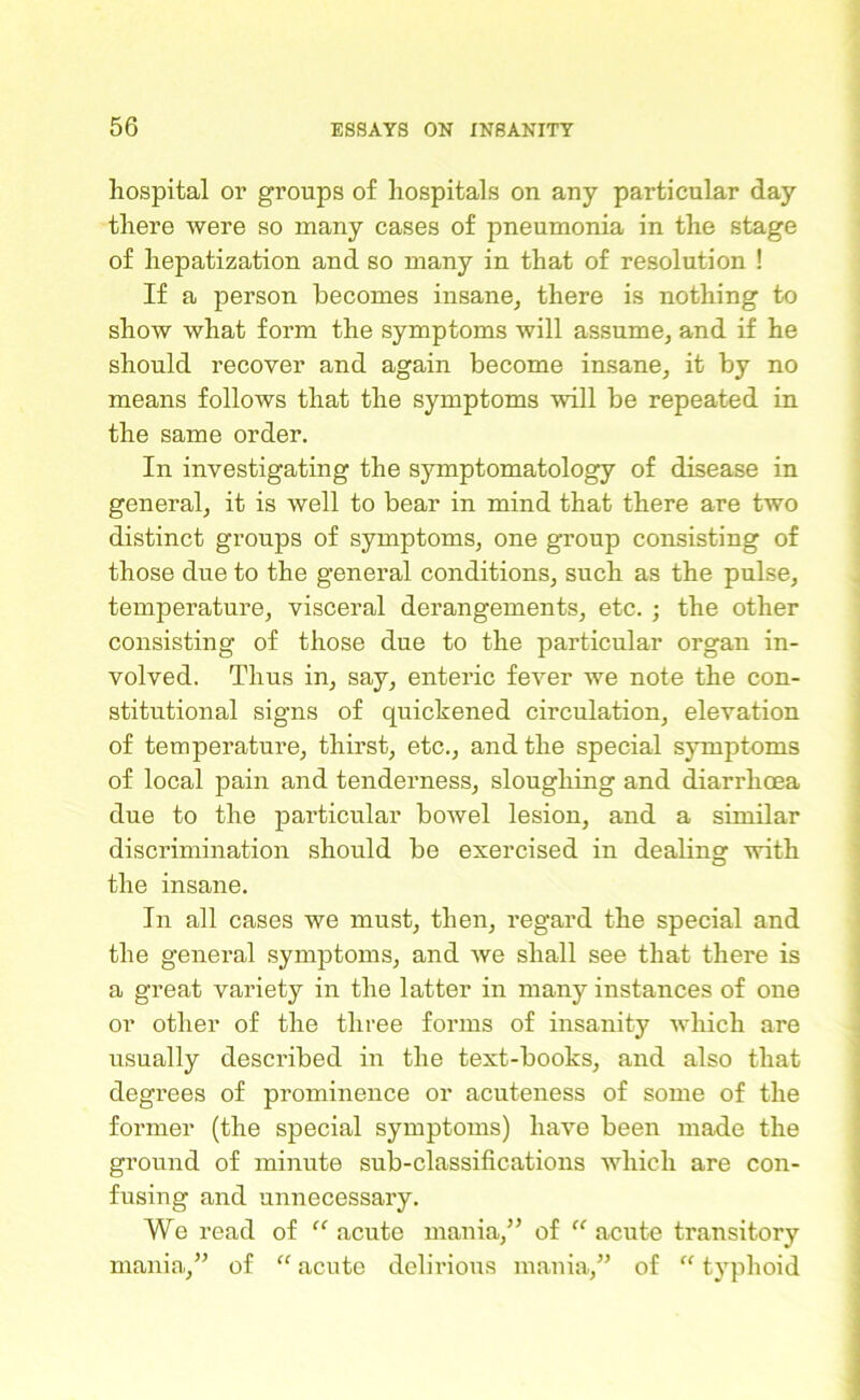 hospital or groups of hospitals on any particular day there were so many cases of pneumonia in the stage of hepatization and so many in that of resolution ! If a person becomes insane, there is nothing to show what form the symptoms will assume, and if he should recover and again become insane, it by no means follows that the symptoms will be repeated in the same order. In investigating the symptomatology of disease in general, it is well to bear in mind that there are two distinct groups of symptoms, one group consisting of those due to the general conditions, such as the pulse, temperature, visceral derangements, etc. ; the other consisting of those due to the particular organ in- volved. Thus in, say, enteric fever we note the con- stitutional signs of quickened circulation, elevation of temperature, thirst, etc., and the special symptoms of local pain and tenderness, sloughing and diarrhoea due to the particular bowel lesion, and a similar discrimination should be exercised in deabng with the insane. In all cases we must, then, regard the special and the general symptoms, and we shall see that there is a great variety in the latter in many instances of one or other of the three forms of insanity which are usually described in the text-books, and also that degrees of prominence or acuteness of some of the former (the special symptoms) have been made the ground of minute sub-classifications which are con- fusing and unnecessary. We read of “ acute mania,” of “ acute transitory mania,” of “ acute delirious mania,” of “ typhoid