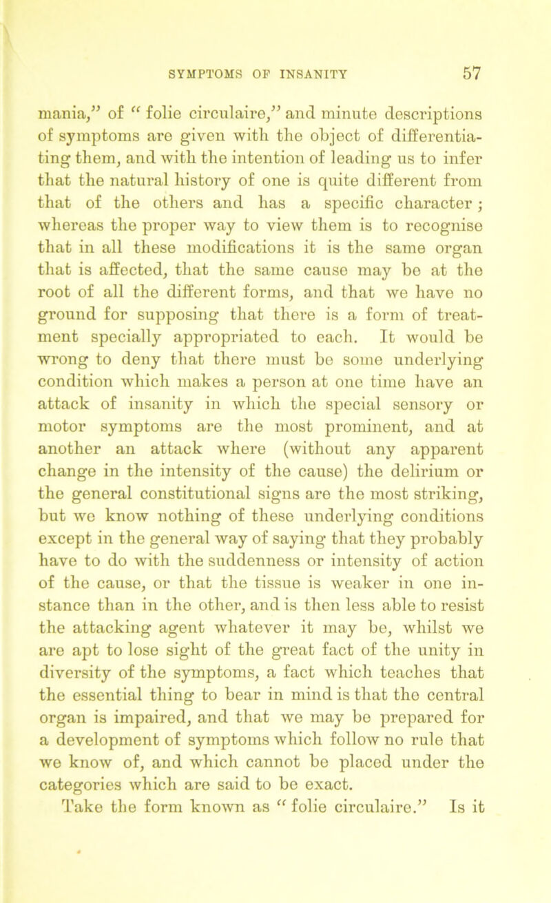 mania,” of “ folie circulaire,” and minute descriptions of symptoms are given witli the object of differentia- ting them, and with the intention of leading us to infer that the natural history of one is quite different from that of the others and has a specific character; whereas the proper way to view them is to recognise that in all these modifications it is the same organ that is affected, that the same cause may be at the root of all the different forms, and that we have no ground for supposing that there is a form of treat- ment specially appropriated to each. It would be wrong to deny that there must be some underlying condition which makes a person at one time have an attack of insanity in which the special sensory or motor symptoms are the most prominent, and at another an attack where (without any apparent change in the intensity of the cause) the delirium or the general constitutional signs are the most striking, but we know nothing of these underlying conditions except in the general way of saying that they probably have to do with the suddenness or intensity of action of the cause, or that the tissue is weaker in one in- stance than in the other, and is then less able to resist the attacking agent whatever it may be, whilst we are apt to lose sight of the great fact of the unity in diversity of the symptoms, a fact which teaches that the essential thing to bear in mind is that the central organ is impaired, and that we may be prepared for a development of symptoms which follow no rule that we know of, and which cannot bo placed under the categories which are said to be exact. Take the form known as “ folie circulaire.” Is it