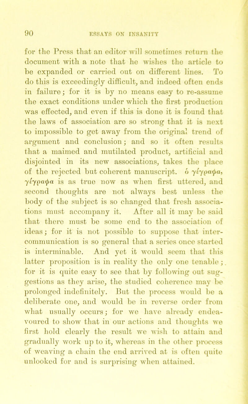 for the Press that an editor will sometimes return the document with a note that he wishes the article to he expanded or carried out on different lines. To do this is exceedingly difficult, and indeed often ends in failure; for it is by no means easy to re-assume the exact conditions under which the first production was effected, and even if this is done it is found that the laws of association are so strong that it is next to impossible to get away from the original trend of argument and conclusion; and so it often results that a maimed and mutilated product, artificial and disjointed in its new associations, takes the place of the rejected but coherent manuscript. 6 ytypcupa, ytypatpa is as true now as when first uttered, and second thoughts are not always best unless the body of the subject is so changed that fresh associa- tions must accompany it. After all it may be said that there must be some end to the association of ideas; for it is not possible to suppose that inter- communication is so general that a series once started is interminable. And yet it would seem that this latter proposition is in reality the only one tenable; for it is quite easy to see that by following out sug- gestions as they arise, the studied coherence may be prolonged indefinitely. But the process would be a deliberate one, and would be in reverse order from what usually occurs; for we have already endea- voured to show tliat in our actions and thoughts we first hold clearly the result we wish to attain and gradually work up to it, whereas in the other process of weaving a chain the end arrived at is often quite unlooked for and is surprising when attained.