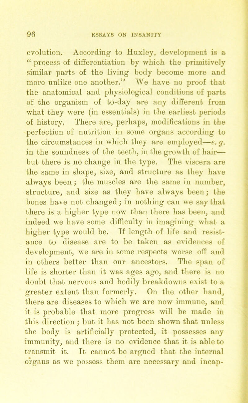 evolution. According to Huxley, development is a “ process of differentiation by which the primitively similar parts of the living body become more and more unlike one another.” We have no proof that the anatomical and physiological conditions of parts of the organism of to-day are any different from what they were (in essentials) in the earliest periods of history. There are, perhaps, modifications in the perfection of nutrition in some organs according to the circumstances in Avhich they are employed—e. g. in the soundness of the teeth, in the growth of hair— but there is no change in the type. The viscera are the same in shape, size, and structure as they have always been •, the muscles are the same in number, structure, and size as they have always been; the bones have not changed; in nothing can we say that there is a higher type now than there has been, and indeed we have some difficulty in imagining what a higher type would be. If length of life and resist- ance to disease are to be taken as evidences of development, we are in some respects worse off and in others better than our ancestors. The span of life is shorter than it was ages ago, and there is no doubt that nervous and bodily breakdowns exist to a greater extent than formerly. On the other hand, there are diseases to which we are now immune, and it is probable that more progress will be made in this direction ; but it has not been shown that unless the body is artificially protected, it possesses any immunity, and there is no evidence that it is able to transmit it. It cannot be argued that the internal organs as we possess them are necessary and incap-