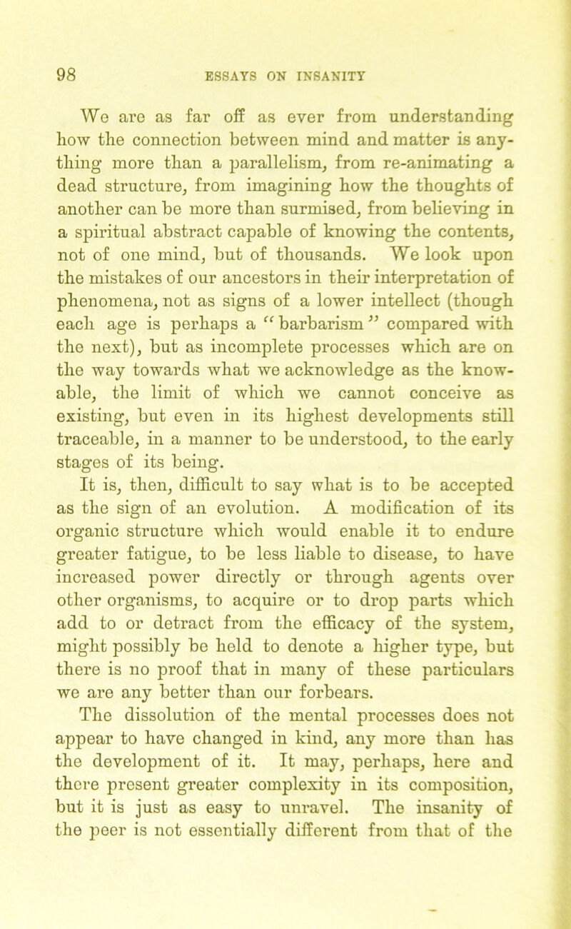 We are as far off as ever from understanding how the connection between mind and matter is any- thing more than a parallelism, from re-animating a dead structure, from imagining how the thoughts of another can be more than surmised, from believing in a spiritual abstract capable of knowing the contents, not of one mind, but of thousands. We look upon the mistakes of our ancestors in their interpretation of phenomena, not as signs of a lower intellect (though each age is perhaps a “ barbarism ” compared with the next), but as incomplete processes which are on the way towards what we acknowledge as the know- able, the limit of which we cannot conceive as existing, but even in its highest developments still traceable, in a manner to be understood, to the early stages of its being. It is, then, difficult to say what is to be accepted as the sign of an evolution. A modification of its organic structure which would enable it to endure greater fatigue, to be less liable to disease, to have increased power directly or through agents over other organisms, to acquire or to drop parts which add to or detract from the efficacy of the system, might possibly be held to denote a higher type, but there is no proof that in many of these particulars we are any better than our forbears. The dissolution of the mental processes does not appear to have changed in kind, any more than has the development of it. It may, perhaps, here and there present greater complexity in its composition, but it is just as easy to unravel. The insanity of the peer is not essentially different from that of the