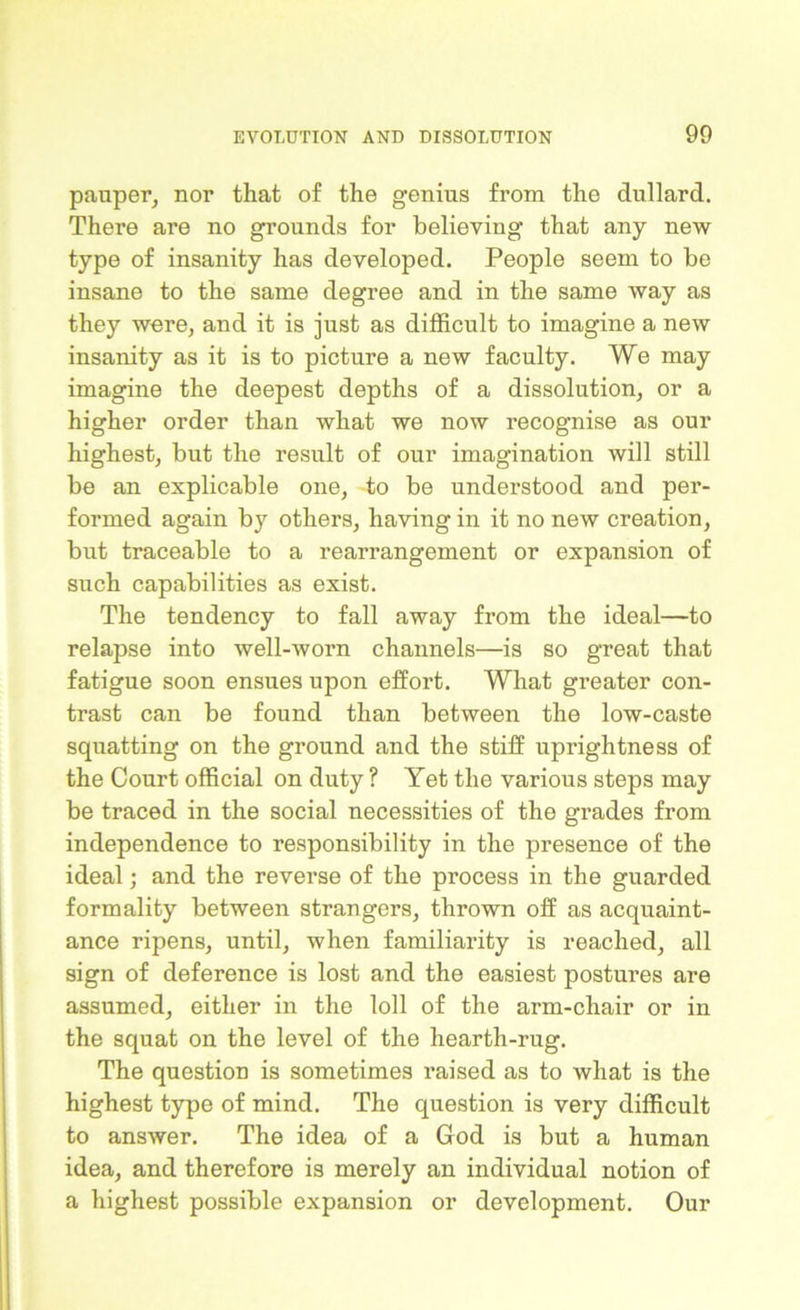 pauper, nor that of the genius from the dullard. There are no grounds for believing that any new type of insanity has developed. People seem to be insane to the same degree and in the same way as they were, and it is just as difficult to imagine a new insanity as it is to picture a new faculty. We may imagine the deepest depths of a dissolution, or a higher order than what we now recognise as our highest, but the result of our imagination will still be an explicable one, to be understood and per- formed again by others, having in it no new creation, but traceable to a rearrangement or expansion of such capabilities as exist. The tendency to fall away from the ideal—to relapse into well-worn channels—is so great that fatigue soon ensues upon effort. What greater con- trast can be found than between the low-caste squatting on the ground and the stiff uprightness of the Court official on duty ? Yet the various steps may be traced in the social necessities of the grades from independence to responsibility in the presence of the ideal; and the reverse of the process in the guarded formality between strangers, thrown off as acquaint- ance ripens, until, when familiarity is reached, all sign of deference is lost and the easiest postures are assumed, either in the loll of the arm-chair or in the squat on the level of the hearth-rug. The question is sometimes raised as to what is the highest type of mind. The question is very difficult to answer. The idea of a God is but a human idea, and therefore is merely an individual notion of a highest possible expansion or development. Our