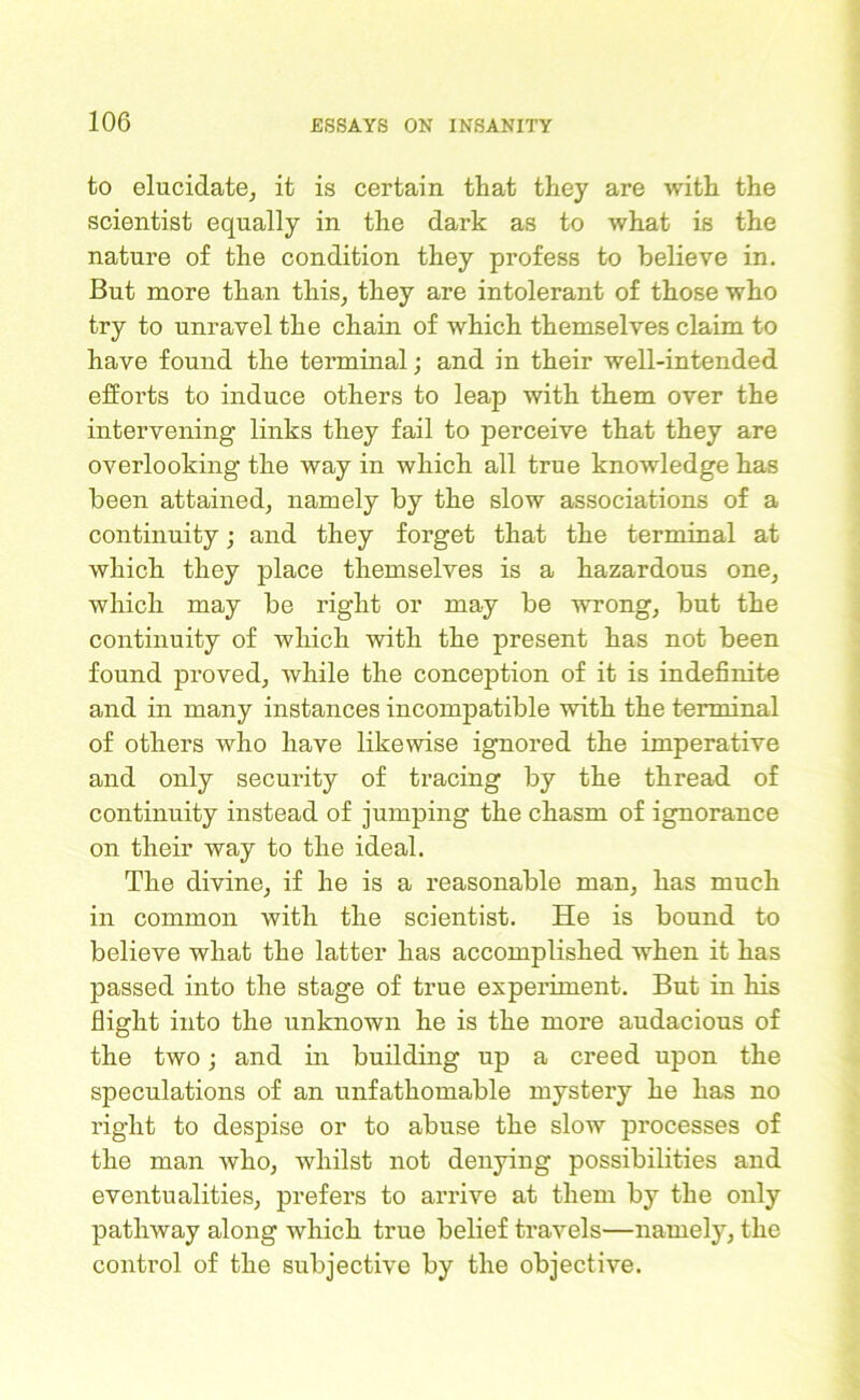 to elucidate, it is certain that they are with the scientist equally in the dark as to what is the nature of the condition they profess to believe in. But more than this, they are intolerant of those who try to unravel the chain of which themselves claim to have found the terminal; and in their well-intended efforts to induce others to leap with them over the intervening links they fail to perceive that they are overlooking the way in which all true knowledge has been attained, namely by the slow associations of a continuity; and they forget that the terminal at which they place themselves is a hazardous one, which may be right or may be wrong, but the continuity of which with the present has not been found proved, while the conception of it is indefinite and in many instances incompatible with the terminal of others who have likewise ignored the imperative and only security of tracing by the thread of continuity instead of jumping the chasm of ignorance on their way to the ideal. The divine, if he is a reasonable man, has much in common with the scientist. He is bound to believe what the latter has accomplished when it has passed into the stage of true experiment. But in his flight into the unknown he is the more audacious of the two; and in building up a creed upon the speculations of an unfathomable mystery he has no right to despise or to abuse the slow processes of the man who, whilst not denying possibilities and eventualities, prefers to arrive at them by the only pathway along which true belief travels—namely, the control of the subjective by the objective.