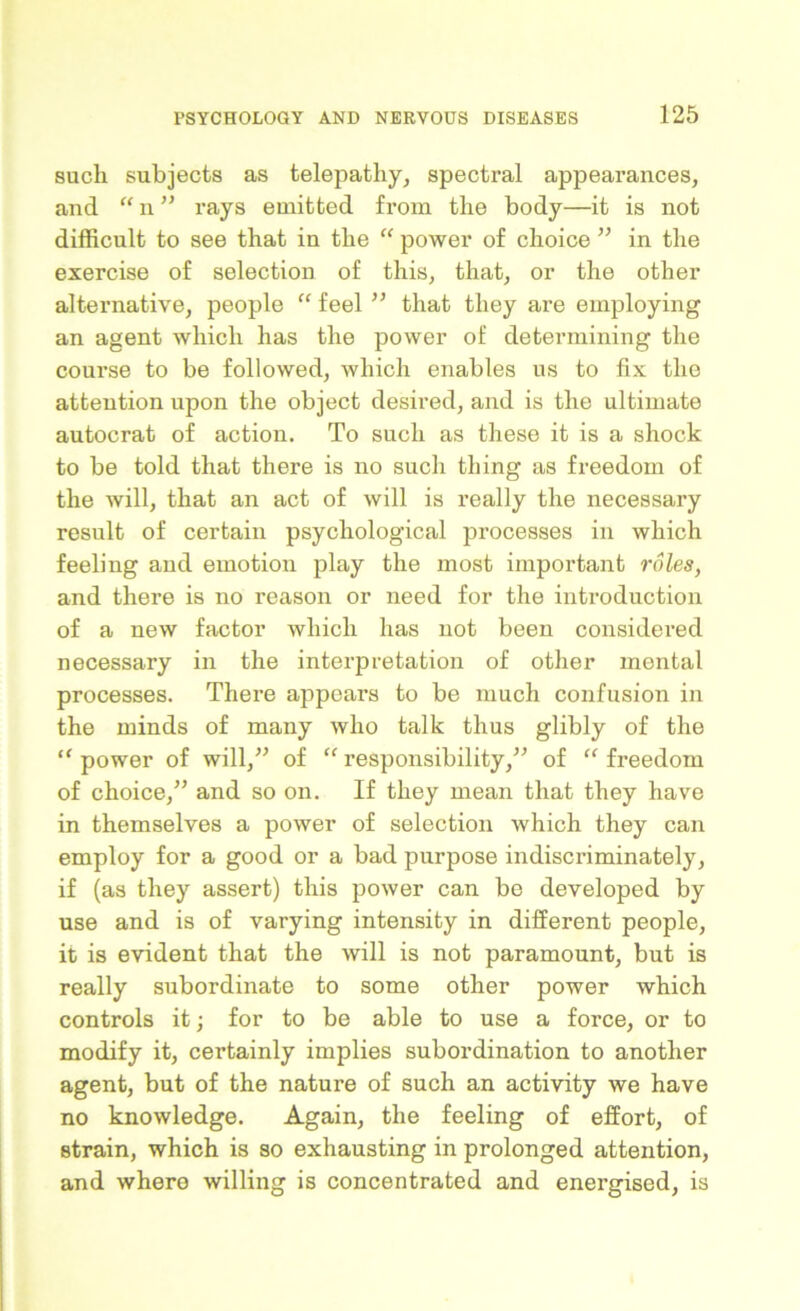 such subjects as telepathy, spectral appearances, and “ n ” rays emitted from the body—it is not difficult to see that in the “ power of choice ” in the exercise of selection of this, that, or the other alternative, people “ feel ” that they are employing an agent which has the power of determining the course to be followed, which enables us to fix the attention upon the object desired, and is the ultimate autocrat of action. To such as these it is a shock to be told that there is no such thing as freedom of the will, that an act of will is really the necessary result of certain psychological processes in which feeling and emotion play the most important roles, and there is no reason or need for the introduction of a new factor which has not been considered necessary in the interpretation of other mental processes. There appears to be much confusion in the minds of many who talk thus glibly of the “ power of will,” of “ responsibility,” of “ freedom of choice,” and so on. If they mean that they have in themselves a power of selection which they can employ for a good or a bad purpose indiscriminately, if (as they assert) this power can be developed by use and is of varying intensity in different people, it is evident that the will is not paramount, but is really subordinate to some other power which controls it; for to be able to use a force, or to modify it, certainly implies subordination to another agent, but of the nature of such an activity we have no knowledge. Again, the feeling of effort, of strain, which is so exhausting in prolonged attention, and where willing is concentrated and energised, is