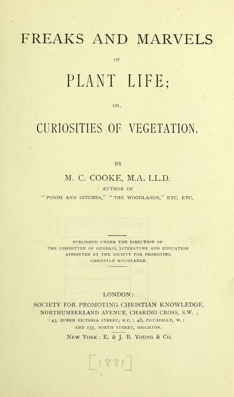 PLANT LIFE; CURIOSITIES OF VEGETATION. BY M. C. COOKE, M.A. LL.D. AUTHOR OF “PONDS AND DITCHES,” “THE WOODLANDS,” ETC. ETC. PUBLISHED UNDER THE DIRECTION OF THE COMMITTEE OF GENERAL LITERATURE AND EDUCATION APPOINTED BY THE SOCIETY FOR PROMOTING CHRISTIAN KNOWLEDGE. LONDON: SOCIETY FOR PROMOTING CHRISTIAN KNOWLEDGE, NORTHUMBERLAND AVENUE, CHARING CROSS, S.W. ; 43, QUEEN VICTORIA STREET, E.C. ; 48, PICCADILLY, W. ; AND 135, NORTH STREET, BRIGHTON. New York : E. & J. B. Young & Co.