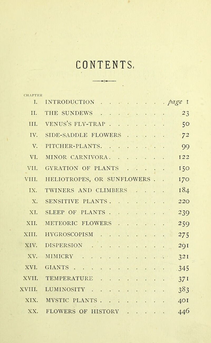 CONTENTS CHAPTER I. INTRODUCTION page I II. THE SUNDEWS 23 III. VENUS’S FLY-TRAP 50 IV. SIDE-SADDLE FLOWERS 72 V. PITCHER-PLANTS 99 VI. MINOR CARNIVORA 122 VII. GYRATION OF PLANTS 150 VIII. HELIOTROPES, OR SUNFLOWERS . . 170 IX. TWINERS AND CLIMBERS .... 184 X. SENSITIVE PLANTS 220 XT. SLEEP OF PLANTS 239 XII. METEORIC FLOWERS 259 XIII. HYGROSCOPISM 275 XIV. DISPERSION . 291 XV. MIMICRY 321 XVI. GIANTS 345 XVII. TEMPERATURE 371 XVIII. LUMINOSITY 383 XIX. MYSTIC PLANTS 401 XX. FLOWERS OF HISTORY 446