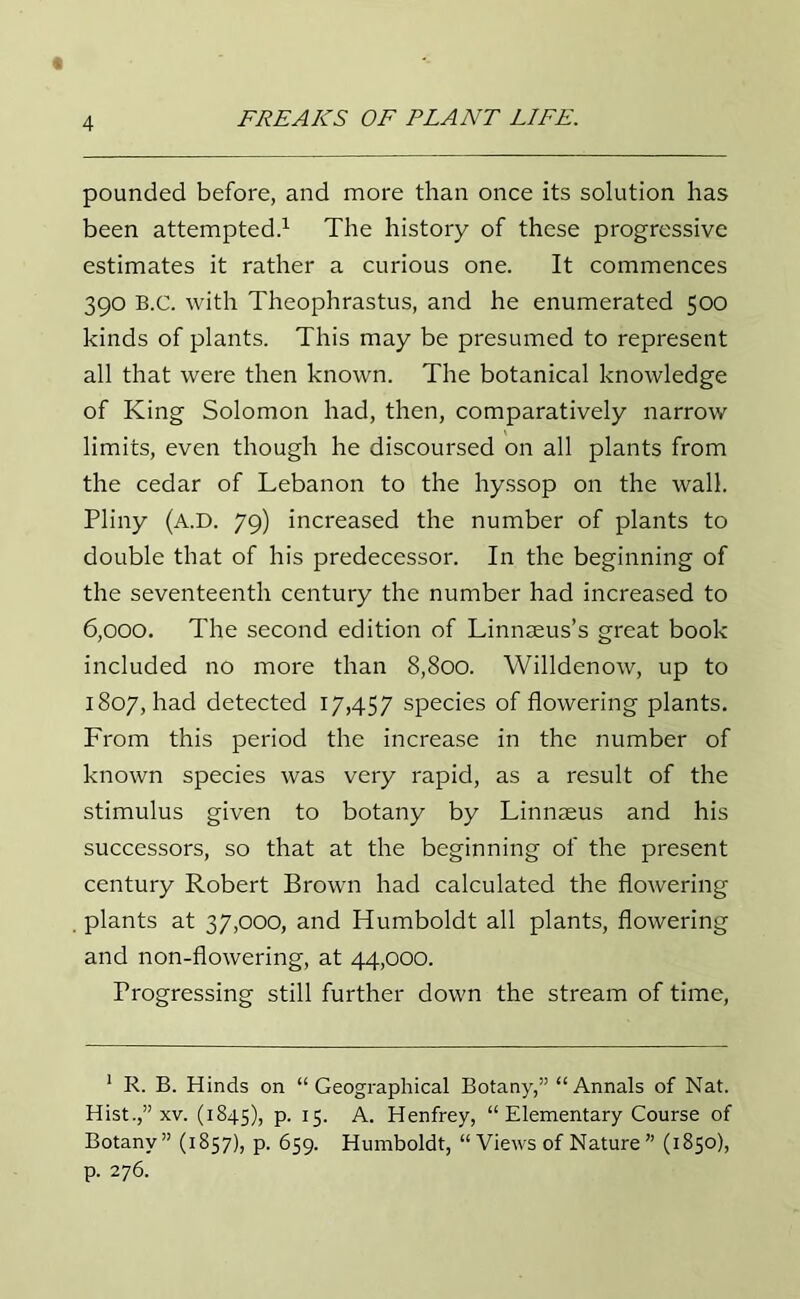 pounded before, and more than once its solution has been attempted.1 The history of these progressive estimates it rather a curious one. It commences 390 B.C. with Theophrastus, and he enumerated 500 kinds of plants. This may be presumed to represent all that were then known. The botanical knowledge of King Solomon had, then, comparatively narrow limits, even though he discoursed on all plants from the cedar of Lebanon to the hyssop on the wall. Pliny (a.D. 79) increased the number of plants to double that of his predecessor. In the beginning of the seventeenth century the number had increased to 6,000. The second edition of Linnaeus’s great book included no more than 8,800. Willdenow, up to 1807, had detected 17,457 species of flowering plants. From this period the increase in the number of known species was very rapid, as a result of the stimulus given to botany by Linnaeus and his successors, so that at the beginning of the present century Robert Brown had calculated the flowering plants at 37,000, and Humboldt all plants, flowering and non-flowering, at 44,000. Progressing still further down the stream of time, 1 R. B. Hinds on “Geographical Botany,” “ Annals of Nat. Hist.,” xv. (1845), P- 15. A. Henfrey, “ Elementary Course of Botany” (1857), p. 659. Humboldt, “ Views of Nature ” (1850), p. 276.