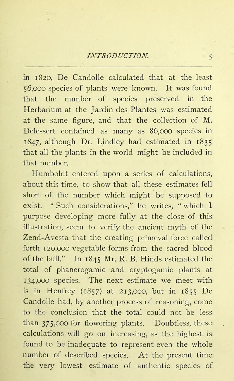 in 1820, De Candolle calculated that at the least 56.000 species of plants were known. It was found that the number of species preserved in the Herbarium at the Jardin des Plantes was estimated at the same figure, and that the collection of M. Delessert contained as many as 86,000 species in 1847, although Dr. Lindley had estimated in 1835 that all the plants in the world might be included in that number. Humboldt entered upon a series of calculations, about this time, to show that all these estimates fell short of the number which might be supposed to exist. “ Such considerations,” he writes, “ which 1 purpose developing more fully at the close of this illustration, seem to verify the ancient myth of the Zend-Avesta that the creating primeval force called forth 120,000 vegetable forms from the sacred blood of the bull.” In 1845 Mr. R. B. Hinds estimated the total of phanerogamic and cryptogamic plants at 134.000 species. The next estimate we meet with is in Henfrey (1857) at 213,000, but in 1855 De Candolle had, by another process of reasoning, come to the conclusion that the total could not be less than 375,000 for flowering plants. Doubtless, these calculations will go on increasing, as the highest is found to be inadequate to represent even the whole number of described species. At the present time the very lowest estimate of authentic species of