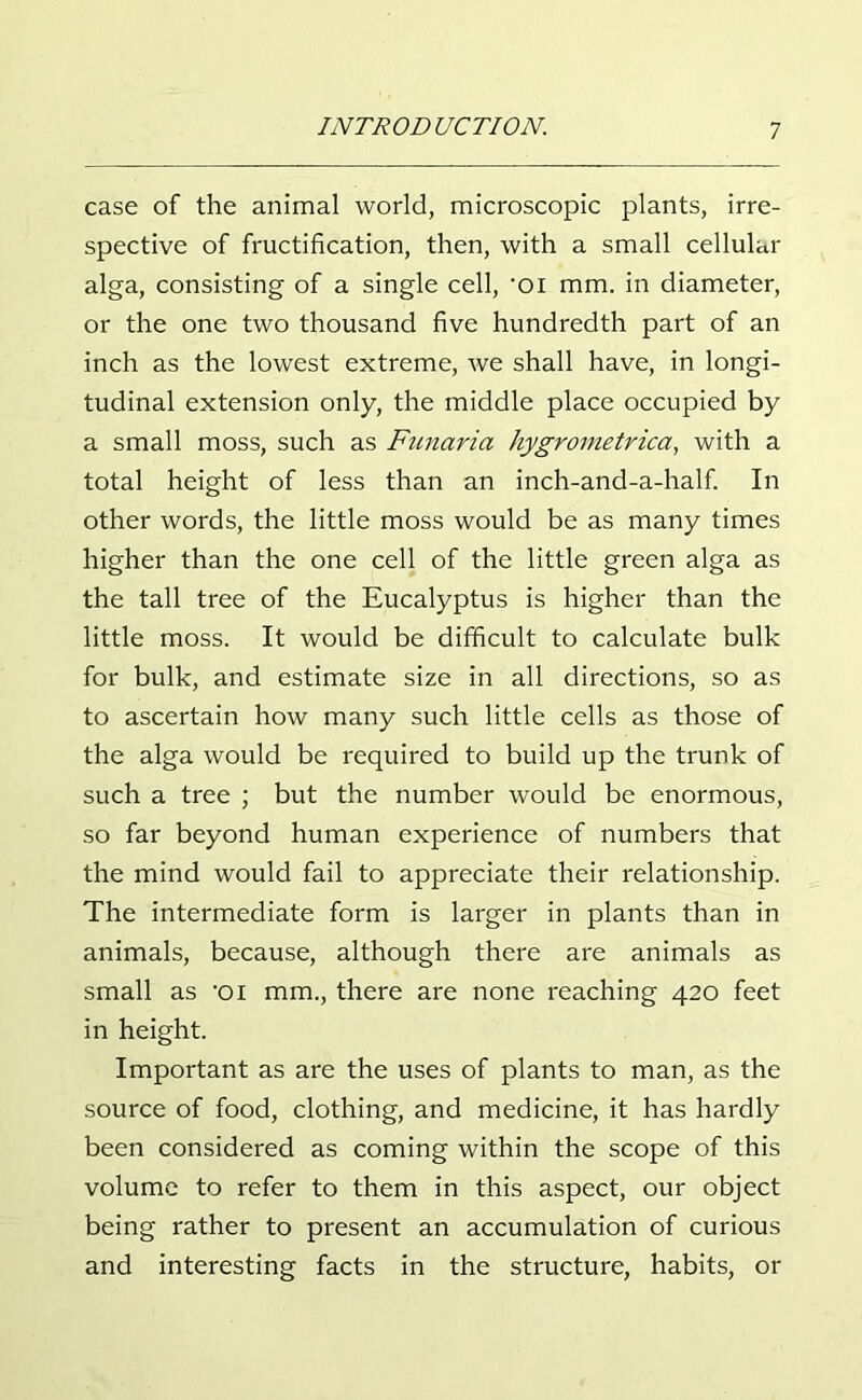 case of the animal world, microscopic plants, irre- spective of fructification, then, with a small cellular alga, consisting of a single cell, -oi mm. in diameter, or the one two thousand five hundredth part of an inch as the lowest extreme, we shall have, in longi- tudinal extension only, the middle place occupied by a small moss, such as Funaria hygrometrica, with a total height of less than an inch-and-a-half. In other words, the little moss would be as many times higher than the one cell of the little green alga as the tall tree of the Eucalyptus is higher than the little moss. It would be difficult to calculate bulk for bulk, and estimate size in all directions, so as to ascertain how many such little cells as those of the alga would be required to build up the trunk of such a tree ; but the number would be enormous, so far beyond human experience of numbers that the mind would fail to appreciate their relationship. The intermediate form is larger in plants than in animals, because, although there are animals as small as -oi mm., there are none reaching 420 feet in height. Important as are the uses of plants to man, as the source of food, clothing, and medicine, it has hardly been considered as coming within the scope of this volume to refer to them in this aspect, our object being rather to present an accumulation of curious and interesting facts in the structure, habits, or