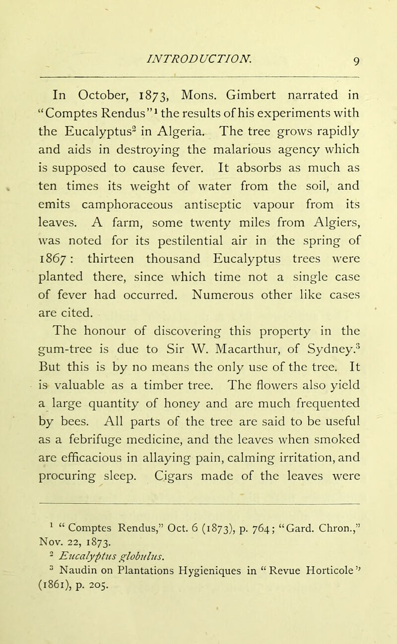 In October, 1873, Mons. Gimbert narrated in “Comptes Rendus”1 the results ofhis experiments with the Eucalyptus2 in Algeria. The tree grows rapidly and aids in destroying the malarious agency which is supposed to cause fever. It absorbs as much as ten times its weight of water from the soil, and emits camphoraceous antiseptic vapour from its leaves. A farm, some twenty miles from Algiers, was noted for its pestilential air in the spring of 1867: thirteen thousand Eucalyptus trees were planted there, since which time not a single case of fever had occurred. Numerous other like cases are cited. The honour of discovering this property in the gum-tree is due to Sir W. Macarthur, of Sydney.3 But this is by no means the only use of the tree. It is valuable as a timber tree. The flowers also yield a large quantity of honey and are much frequented by bees. All parts of the tree are said to be useful as a febrifuge medicine, and the leaves when smoked are efficacious in allaying pain, calming irritation, and procuring sleep. Cigars made of the leaves were 1 “ Comptes Rendus,” Oct. 6 (1873), p. 764; “Gard. Chron.,” Nov. 22, 1873. 2 Eucalyptus globulus. 3 Naudin on Plantations Hygieniques in “Revue Horticole” (1861), p. 205.